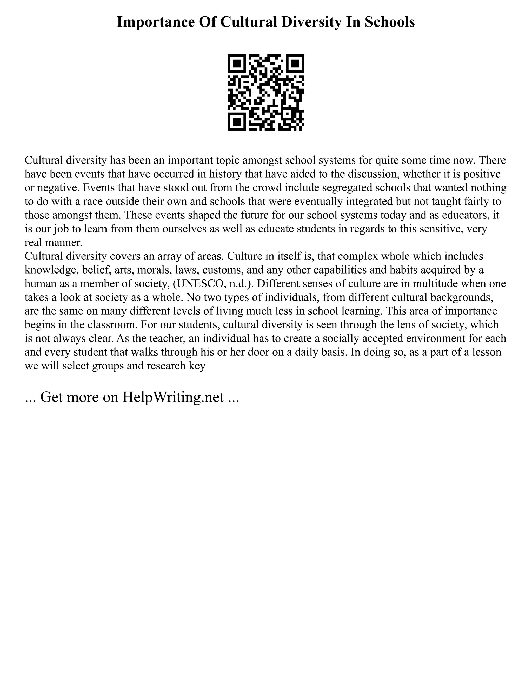 Importance Of Cultural Diversity In Schools
Cultural diversity has been an important topic amongst school systems for quite some time now. There
have been events that have occurred in history that have aided to the discussion, whether it is positive
or negative. Events that have stood out from the crowd include segregated schools that wanted nothing
to do with a race outside their own and schools that were eventually integrated but not taught fairly to
those amongst them. These events shaped the future for our school systems today and as educators, it
is our job to learn from them ourselves as well as educate students in regards to this sensitive, very
real manner.
Cultural diversity covers an array of areas. Culture in itself is, that complex whole which includes
knowledge, belief, arts, morals, laws, customs, and any other capabilities and habits acquired by a
human as a member of society, (UNESCO, n.d.). Different senses of culture are in multitude when one
takes a look at society as a whole. No two types of individuals, from different cultural backgrounds,
are the same on many different levels of living much less in school learning. This area of importance
begins in the classroom. For our students, cultural diversity is seen through the lens of society, which
is not always clear. As the teacher, an individual has to create a socially accepted environment for each
and every student that walks through his or her door on a daily basis. In doing so, as a part of a lesson
we will select groups and research key
... Get more on HelpWriting.net ...
 