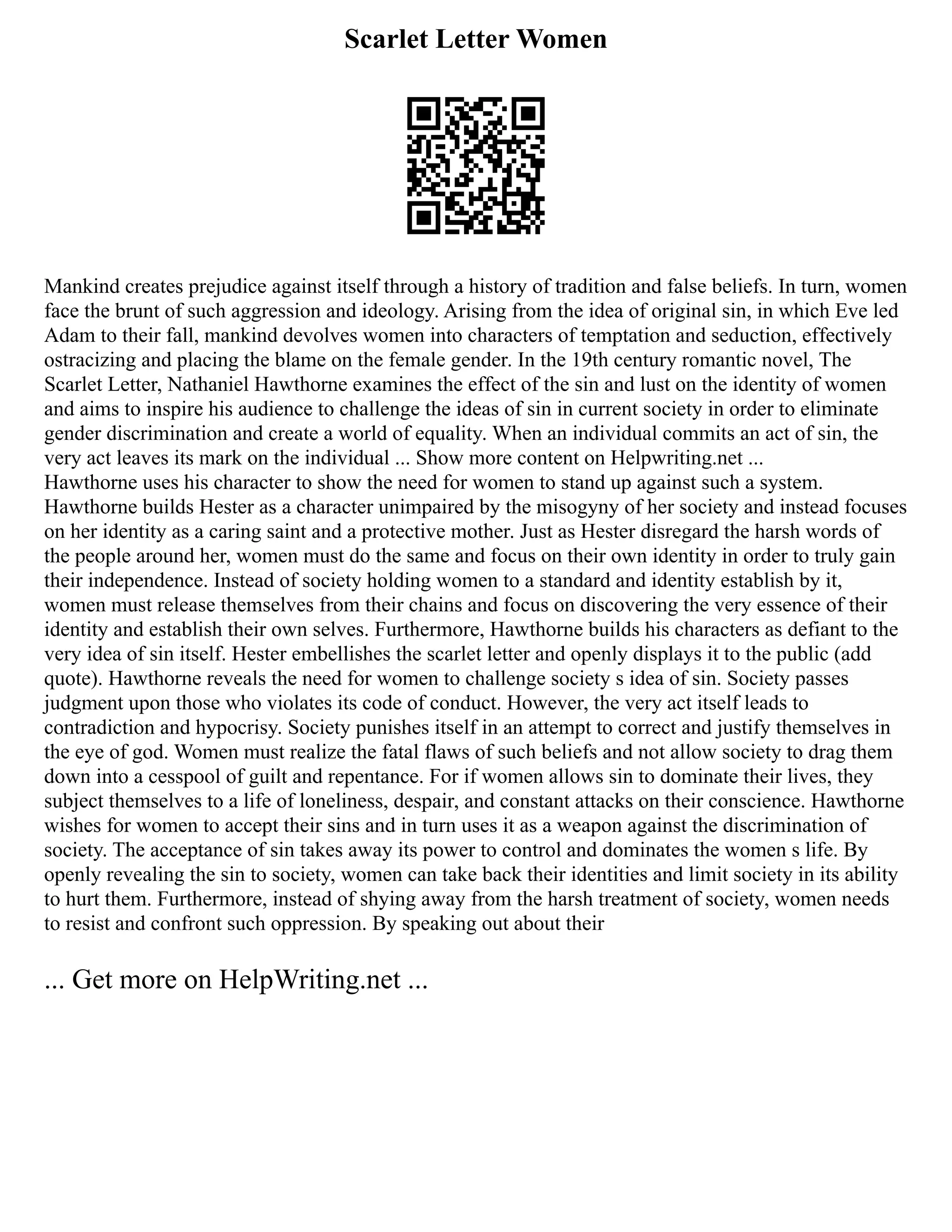 Scarlet Letter Women
Mankind creates prejudice against itself through a history of tradition and false beliefs. In turn, women
face the brunt of such aggression and ideology. Arising from the idea of original sin, in which Eve led
Adam to their fall, mankind devolves women into characters of temptation and seduction, effectively
ostracizing and placing the blame on the female gender. In the 19th century romantic novel, The
Scarlet Letter, Nathaniel Hawthorne examines the effect of the sin and lust on the identity of women
and aims to inspire his audience to challenge the ideas of sin in current society in order to eliminate
gender discrimination and create a world of equality. When an individual commits an act of sin, the
very act leaves its mark on the individual ... Show more content on Helpwriting.net ...
Hawthorne uses his character to show the need for women to stand up against such a system.
Hawthorne builds Hester as a character unimpaired by the misogyny of her society and instead focuses
on her identity as a caring saint and a protective mother. Just as Hester disregard the harsh words of
the people around her, women must do the same and focus on their own identity in order to truly gain
their independence. Instead of society holding women to a standard and identity establish by it,
women must release themselves from their chains and focus on discovering the very essence of their
identity and establish their own selves. Furthermore, Hawthorne builds his characters as defiant to the
very idea of sin itself. Hester embellishes the scarlet letter and openly displays it to the public (add
quote). Hawthorne reveals the need for women to challenge society s idea of sin. Society passes
judgment upon those who violates its code of conduct. However, the very act itself leads to
contradiction and hypocrisy. Society punishes itself in an attempt to correct and justify themselves in
the eye of god. Women must realize the fatal flaws of such beliefs and not allow society to drag them
down into a cesspool of guilt and repentance. For if women allows sin to dominate their lives, they
subject themselves to a life of loneliness, despair, and constant attacks on their conscience. Hawthorne
wishes for women to accept their sins and in turn uses it as a weapon against the discrimination of
society. The acceptance of sin takes away its power to control and dominates the women s life. By
openly revealing the sin to society, women can take back their identities and limit society in its ability
to hurt them. Furthermore, instead of shying away from the harsh treatment of society, women needs
to resist and confront such oppression. By speaking out about their
... Get more on HelpWriting.net ...
 