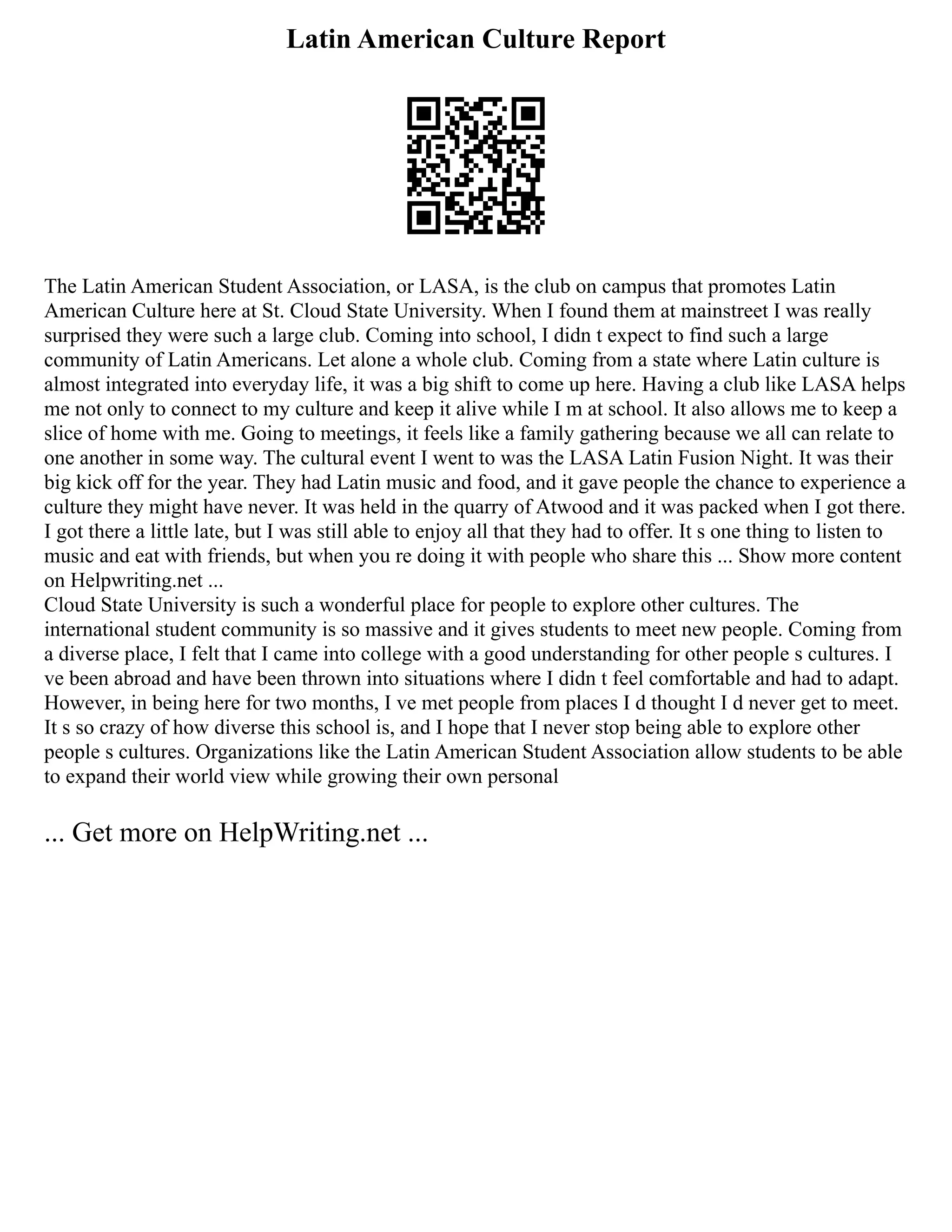 Latin American Culture Report
The Latin American Student Association, or LASA, is the club on campus that promotes Latin
American Culture here at St. Cloud State University. When I found them at mainstreet I was really
surprised they were such a large club. Coming into school, I didn t expect to find such a large
community of Latin Americans. Let alone a whole club. Coming from a state where Latin culture is
almost integrated into everyday life, it was a big shift to come up here. Having a club like LASA helps
me not only to connect to my culture and keep it alive while I m at school. It also allows me to keep a
slice of home with me. Going to meetings, it feels like a family gathering because we all can relate to
one another in some way. The cultural event I went to was the LASA Latin Fusion Night. It was their
big kick off for the year. They had Latin music and food, and it gave people the chance to experience a
culture they might have never. It was held in the quarry of Atwood and it was packed when I got there.
I got there a little late, but I was still able to enjoy all that they had to offer. It s one thing to listen to
music and eat with friends, but when you re doing it with people who share this ... Show more content
on Helpwriting.net ...
Cloud State University is such a wonderful place for people to explore other cultures. The
international student community is so massive and it gives students to meet new people. Coming from
a diverse place, I felt that I came into college with a good understanding for other people s cultures. I
ve been abroad and have been thrown into situations where I didn t feel comfortable and had to adapt.
However, in being here for two months, I ve met people from places I d thought I d never get to meet.
It s so crazy of how diverse this school is, and I hope that I never stop being able to explore other
people s cultures. Organizations like the Latin American Student Association allow students to be able
to expand their world view while growing their own personal
... Get more on HelpWriting.net ...
 