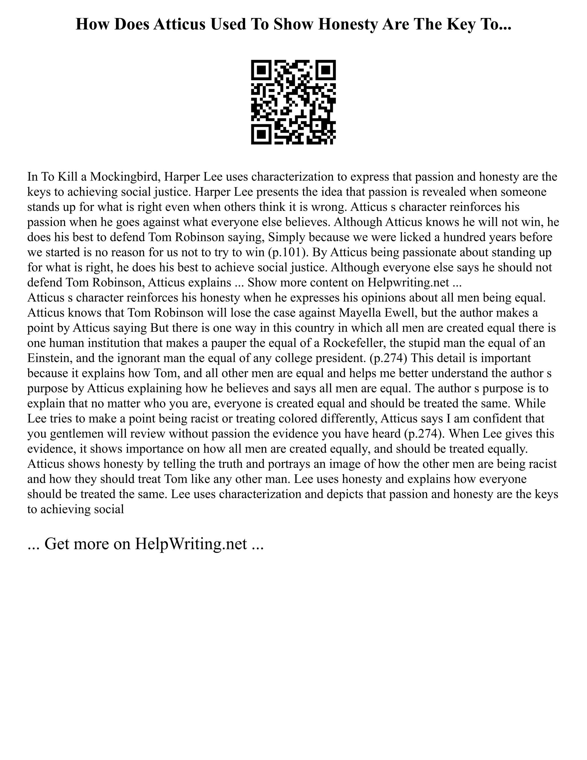 How Does Atticus Used To Show Honesty Are The Key To...
In To Kill a Mockingbird, Harper Lee uses characterization to express that passion and honesty are the
keys to achieving social justice. Harper Lee presents the idea that passion is revealed when someone
stands up for what is right even when others think it is wrong. Atticus s character reinforces his
passion when he goes against what everyone else believes. Although Atticus knows he will not win, he
does his best to defend Tom Robinson saying, Simply because we were licked a hundred years before
we started is no reason for us not to try to win (p.101). By Atticus being passionate about standing up
for what is right, he does his best to achieve social justice. Although everyone else says he should not
defend Tom Robinson, Atticus explains ... Show more content on Helpwriting.net ...
Atticus s character reinforces his honesty when he expresses his opinions about all men being equal.
Atticus knows that Tom Robinson will lose the case against Mayella Ewell, but the author makes a
point by Atticus saying But there is one way in this country in which all men are created equal there is
one human institution that makes a pauper the equal of a Rockefeller, the stupid man the equal of an
Einstein, and the ignorant man the equal of any college president. (p.274) This detail is important
because it explains how Tom, and all other men are equal and helps me better understand the author s
purpose by Atticus explaining how he believes and says all men are equal. The author s purpose is to
explain that no matter who you are, everyone is created equal and should be treated the same. While
Lee tries to make a point being racist or treating colored differently, Atticus says I am confident that
you gentlemen will review without passion the evidence you have heard (p.274). When Lee gives this
evidence, it shows importance on how all men are created equally, and should be treated equally.
Atticus shows honesty by telling the truth and portrays an image of how the other men are being racist
and how they should treat Tom like any other man. Lee uses honesty and explains how everyone
should be treated the same. Lee uses characterization and depicts that passion and honesty are the keys
to achieving social
... Get more on HelpWriting.net ...
 