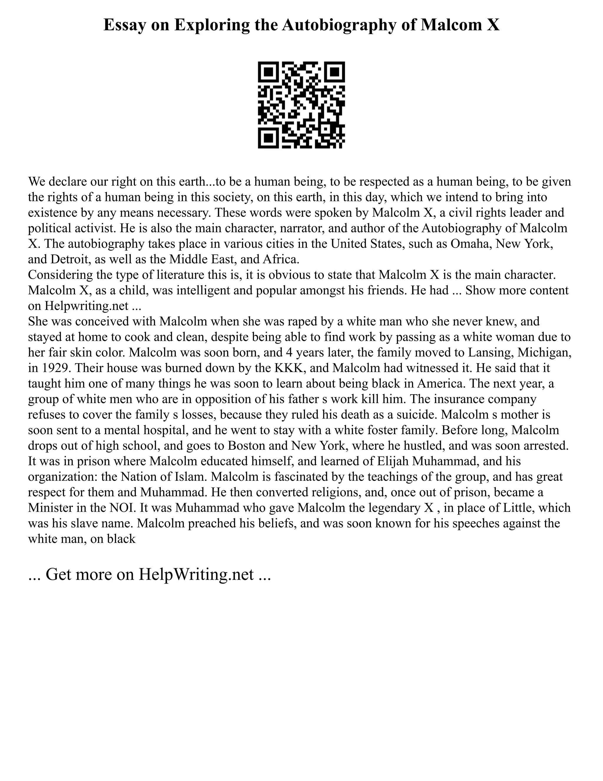 Essay on Exploring the Autobiography of Malcom X
We declare our right on this earth...to be a human being, to be respected as a human being, to be given
the rights of a human being in this society, on this earth, in this day, which we intend to bring into
existence by any means necessary. These words were spoken by Malcolm X, a civil rights leader and
political activist. He is also the main character, narrator, and author of the Autobiography of Malcolm
X. The autobiography takes place in various cities in the United States, such as Omaha, New York,
and Detroit, as well as the Middle East, and Africa.
Considering the type of literature this is, it is obvious to state that Malcolm X is the main character.
Malcolm X, as a child, was intelligent and popular amongst his friends. He had ... Show more content
on Helpwriting.net ...
She was conceived with Malcolm when she was raped by a white man who she never knew, and
stayed at home to cook and clean, despite being able to find work by passing as a white woman due to
her fair skin color. Malcolm was soon born, and 4 years later, the family moved to Lansing, Michigan,
in 1929. Their house was burned down by the KKK, and Malcolm had witnessed it. He said that it
taught him one of many things he was soon to learn about being black in America. The next year, a
group of white men who are in opposition of his father s work kill him. The insurance company
refuses to cover the family s losses, because they ruled his death as a suicide. Malcolm s mother is
soon sent to a mental hospital, and he went to stay with a white foster family. Before long, Malcolm
drops out of high school, and goes to Boston and New York, where he hustled, and was soon arrested.
It was in prison where Malcolm educated himself, and learned of Elijah Muhammad, and his
organization: the Nation of Islam. Malcolm is fascinated by the teachings of the group, and has great
respect for them and Muhammad. He then converted religions, and, once out of prison, became a
Minister in the NOI. It was Muhammad who gave Malcolm the legendary X , in place of Little, which
was his slave name. Malcolm preached his beliefs, and was soon known for his speeches against the
white man, on black
... Get more on HelpWriting.net ...
 