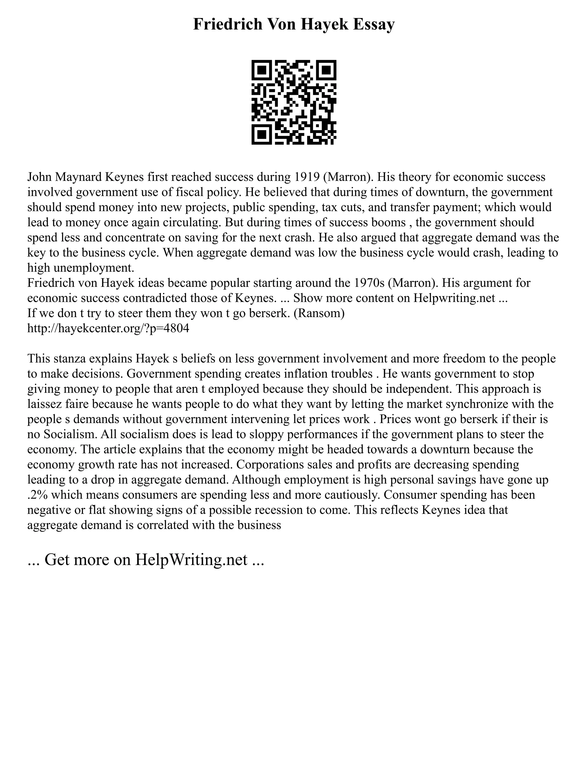 Friedrich Von Hayek Essay
John Maynard Keynes first reached success during 1919 (Marron). His theory for economic success
involved government use of fiscal policy. He believed that during times of downturn, the government
should spend money into new projects, public spending, tax cuts, and transfer payment; which would
lead to money once again circulating. But during times of success booms , the government should
spend less and concentrate on saving for the next crash. He also argued that aggregate demand was the
key to the business cycle. When aggregate demand was low the business cycle would crash, leading to
high unemployment.
Friedrich von Hayek ideas became popular starting around the 1970s (Marron). His argument for
economic success contradicted those of Keynes. ... Show more content on Helpwriting.net ...
If we don t try to steer them they won t go berserk. (Ransom)
http://hayekcenter.org/?p=4804
This stanza explains Hayek s beliefs on less government involvement and more freedom to the people
to make decisions. Government spending creates inflation troubles . He wants government to stop
giving money to people that aren t employed because they should be independent. This approach is
laissez faire because he wants people to do what they want by letting the market synchronize with the
people s demands without government intervening let prices work . Prices wont go berserk if their is
no Socialism. All socialism does is lead to sloppy performances if the government plans to steer the
economy. The article explains that the economy might be headed towards a downturn because the
economy growth rate has not increased. Corporations sales and profits are decreasing spending
leading to a drop in aggregate demand. Although employment is high personal savings have gone up
.2% which means consumers are spending less and more cautiously. Consumer spending has been
negative or flat showing signs of a possible recession to come. This reflects Keynes idea that
aggregate demand is correlated with the business
... Get more on HelpWriting.net ...
 