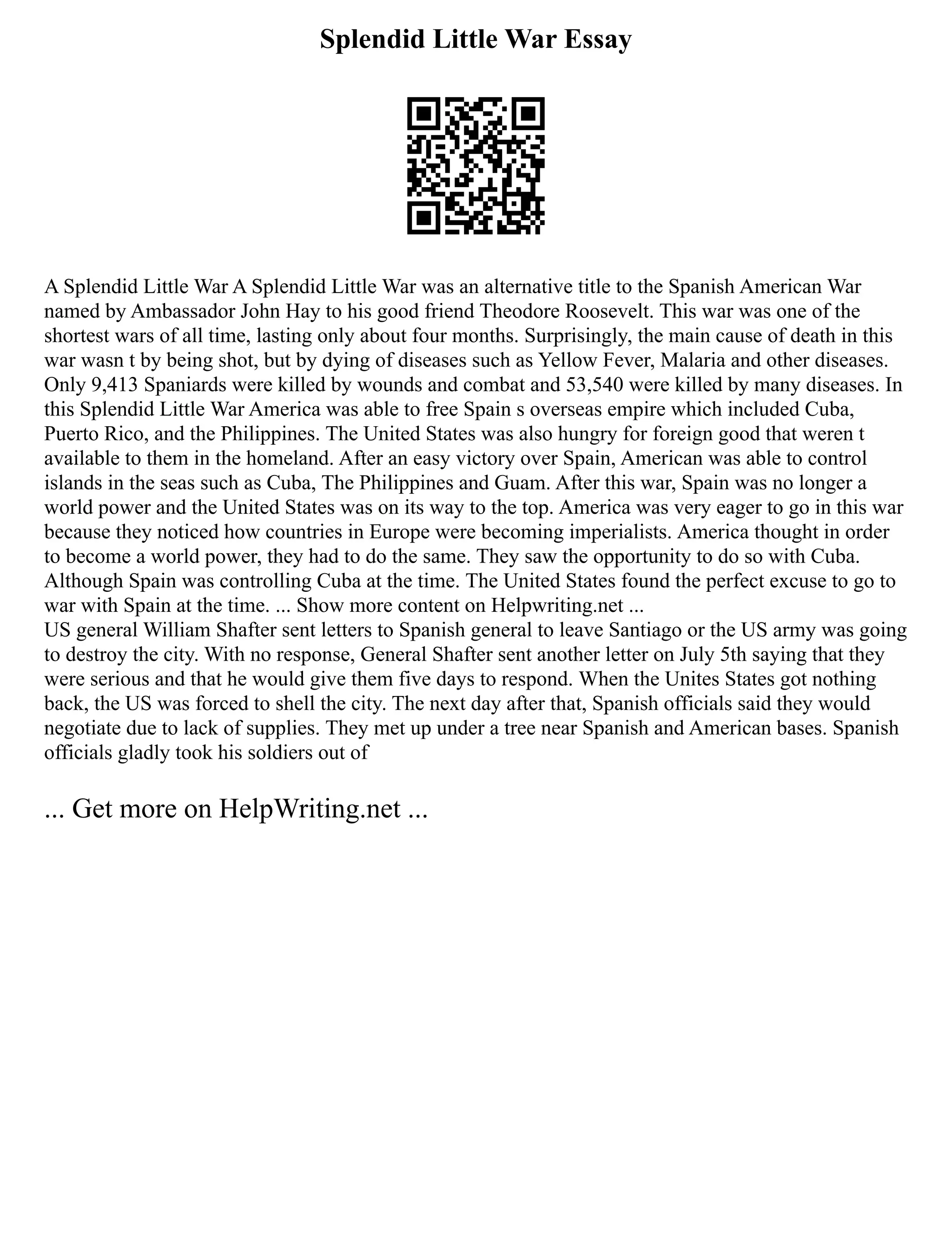 Splendid Little War Essay
A Splendid Little War A Splendid Little War was an alternative title to the Spanish American War
named by Ambassador John Hay to his good friend Theodore Roosevelt. This war was one of the
shortest wars of all time, lasting only about four months. Surprisingly, the main cause of death in this
war wasn t by being shot, but by dying of diseases such as Yellow Fever, Malaria and other diseases.
Only 9,413 Spaniards were killed by wounds and combat and 53,540 were killed by many diseases. In
this Splendid Little War America was able to free Spain s overseas empire which included Cuba,
Puerto Rico, and the Philippines. The United States was also hungry for foreign good that weren t
available to them in the homeland. After an easy victory over Spain, American was able to control
islands in the seas such as Cuba, The Philippines and Guam. After this war, Spain was no longer a
world power and the United States was on its way to the top. America was very eager to go in this war
because they noticed how countries in Europe were becoming imperialists. America thought in order
to become a world power, they had to do the same. They saw the opportunity to do so with Cuba.
Although Spain was controlling Cuba at the time. The United States found the perfect excuse to go to
war with Spain at the time. ... Show more content on Helpwriting.net ...
US general William Shafter sent letters to Spanish general to leave Santiago or the US army was going
to destroy the city. With no response, General Shafter sent another letter on July 5th saying that they
were serious and that he would give them five days to respond. When the Unites States got nothing
back, the US was forced to shell the city. The next day after that, Spanish officials said they would
negotiate due to lack of supplies. They met up under a tree near Spanish and American bases. Spanish
officials gladly took his soldiers out of
... Get more on HelpWriting.net ...
 