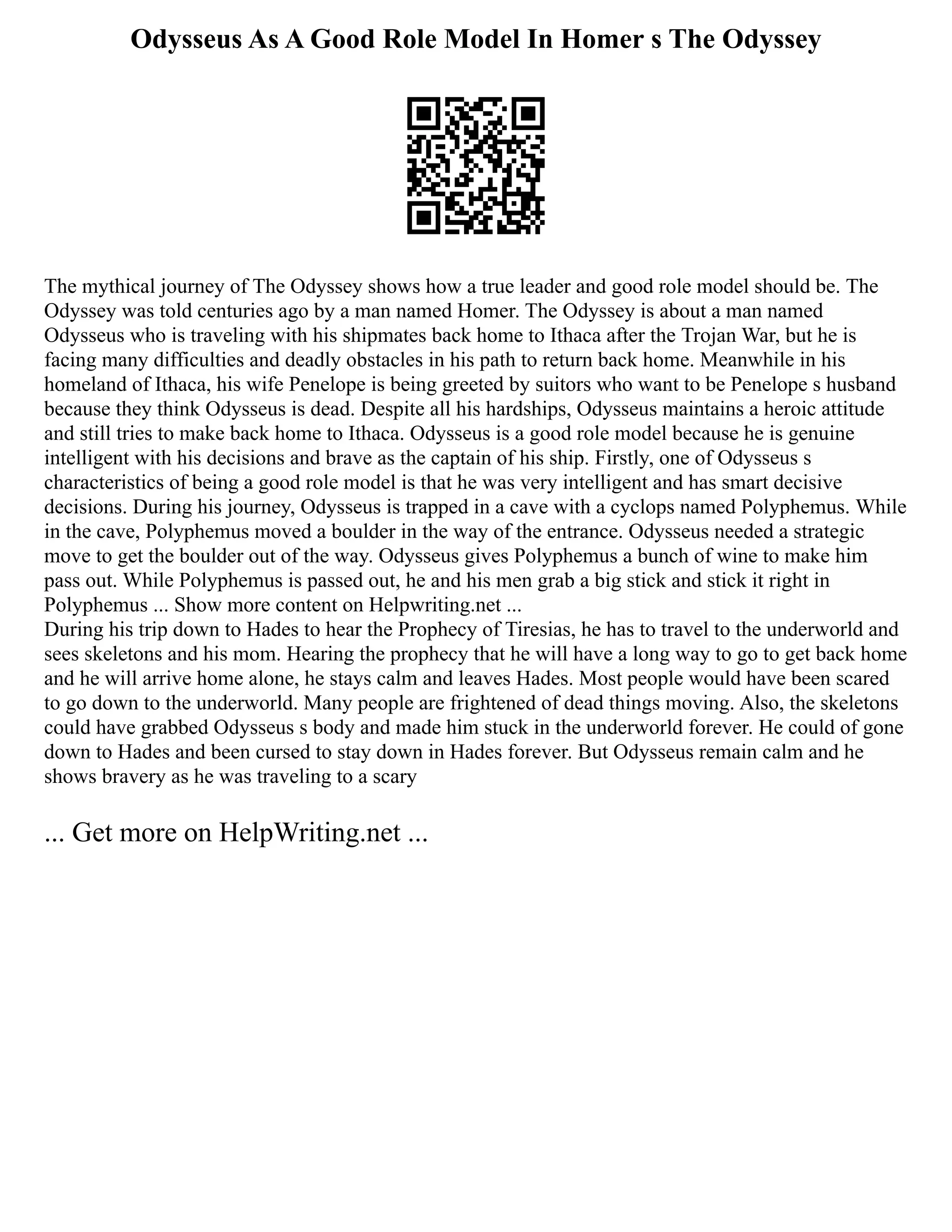 Odysseus As A Good Role Model In Homer s The Odyssey
The mythical journey of The Odyssey shows how a true leader and good role model should be. The
Odyssey was told centuries ago by a man named Homer. The Odyssey is about a man named
Odysseus who is traveling with his shipmates back home to Ithaca after the Trojan War, but he is
facing many difficulties and deadly obstacles in his path to return back home. Meanwhile in his
homeland of Ithaca, his wife Penelope is being greeted by suitors who want to be Penelope s husband
because they think Odysseus is dead. Despite all his hardships, Odysseus maintains a heroic attitude
and still tries to make back home to Ithaca. Odysseus is a good role model because he is genuine
intelligent with his decisions and brave as the captain of his ship. Firstly, one of Odysseus s
characteristics of being a good role model is that he was very intelligent and has smart decisive
decisions. During his journey, Odysseus is trapped in a cave with a cyclops named Polyphemus. While
in the cave, Polyphemus moved a boulder in the way of the entrance. Odysseus needed a strategic
move to get the boulder out of the way. Odysseus gives Polyphemus a bunch of wine to make him
pass out. While Polyphemus is passed out, he and his men grab a big stick and stick it right in
Polyphemus ... Show more content on Helpwriting.net ...
During his trip down to Hades to hear the Prophecy of Tiresias, he has to travel to the underworld and
sees skeletons and his mom. Hearing the prophecy that he will have a long way to go to get back home
and he will arrive home alone, he stays calm and leaves Hades. Most people would have been scared
to go down to the underworld. Many people are frightened of dead things moving. Also, the skeletons
could have grabbed Odysseus s body and made him stuck in the underworld forever. He could of gone
down to Hades and been cursed to stay down in Hades forever. But Odysseus remain calm and he
shows bravery as he was traveling to a scary
... Get more on HelpWriting.net ...
 