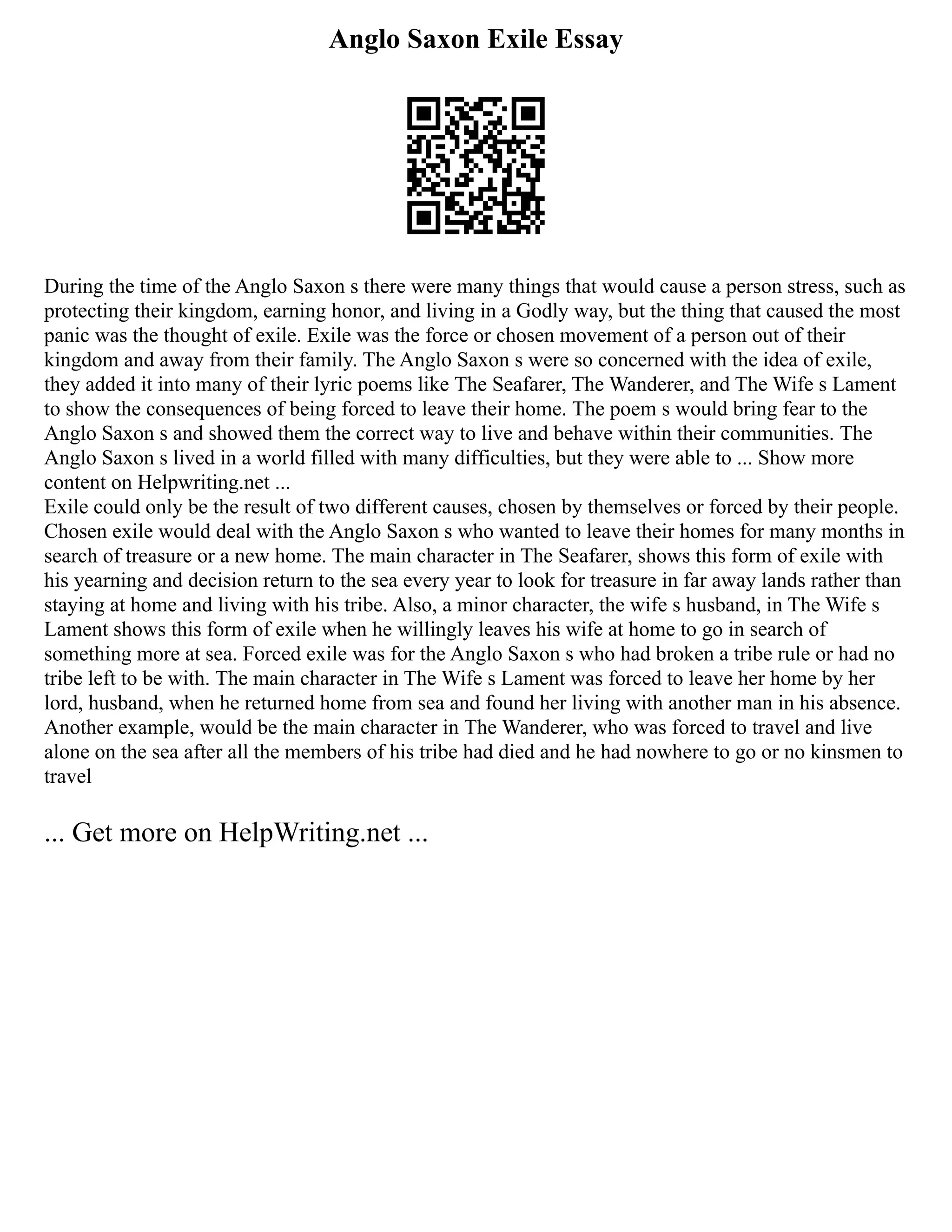 Anglo Saxon Exile Essay
During the time of the Anglo Saxon s there were many things that would cause a person stress, such as
protecting their kingdom, earning honor, and living in a Godly way, but the thing that caused the most
panic was the thought of exile. Exile was the force or chosen movement of a person out of their
kingdom and away from their family. The Anglo Saxon s were so concerned with the idea of exile,
they added it into many of their lyric poems like The Seafarer, The Wanderer, and The Wife s Lament
to show the consequences of being forced to leave their home. The poem s would bring fear to the
Anglo Saxon s and showed them the correct way to live and behave within their communities. The
Anglo Saxon s lived in a world filled with many difficulties, but they were able to ... Show more
content on Helpwriting.net ...
Exile could only be the result of two different causes, chosen by themselves or forced by their people.
Chosen exile would deal with the Anglo Saxon s who wanted to leave their homes for many months in
search of treasure or a new home. The main character in The Seafarer, shows this form of exile with
his yearning and decision return to the sea every year to look for treasure in far away lands rather than
staying at home and living with his tribe. Also, a minor character, the wife s husband, in The Wife s
Lament shows this form of exile when he willingly leaves his wife at home to go in search of
something more at sea. Forced exile was for the Anglo Saxon s who had broken a tribe rule or had no
tribe left to be with. The main character in The Wife s Lament was forced to leave her home by her
lord, husband, when he returned home from sea and found her living with another man in his absence.
Another example, would be the main character in The Wanderer, who was forced to travel and live
alone on the sea after all the members of his tribe had died and he had nowhere to go or no kinsmen to
travel
... Get more on HelpWriting.net ...
 