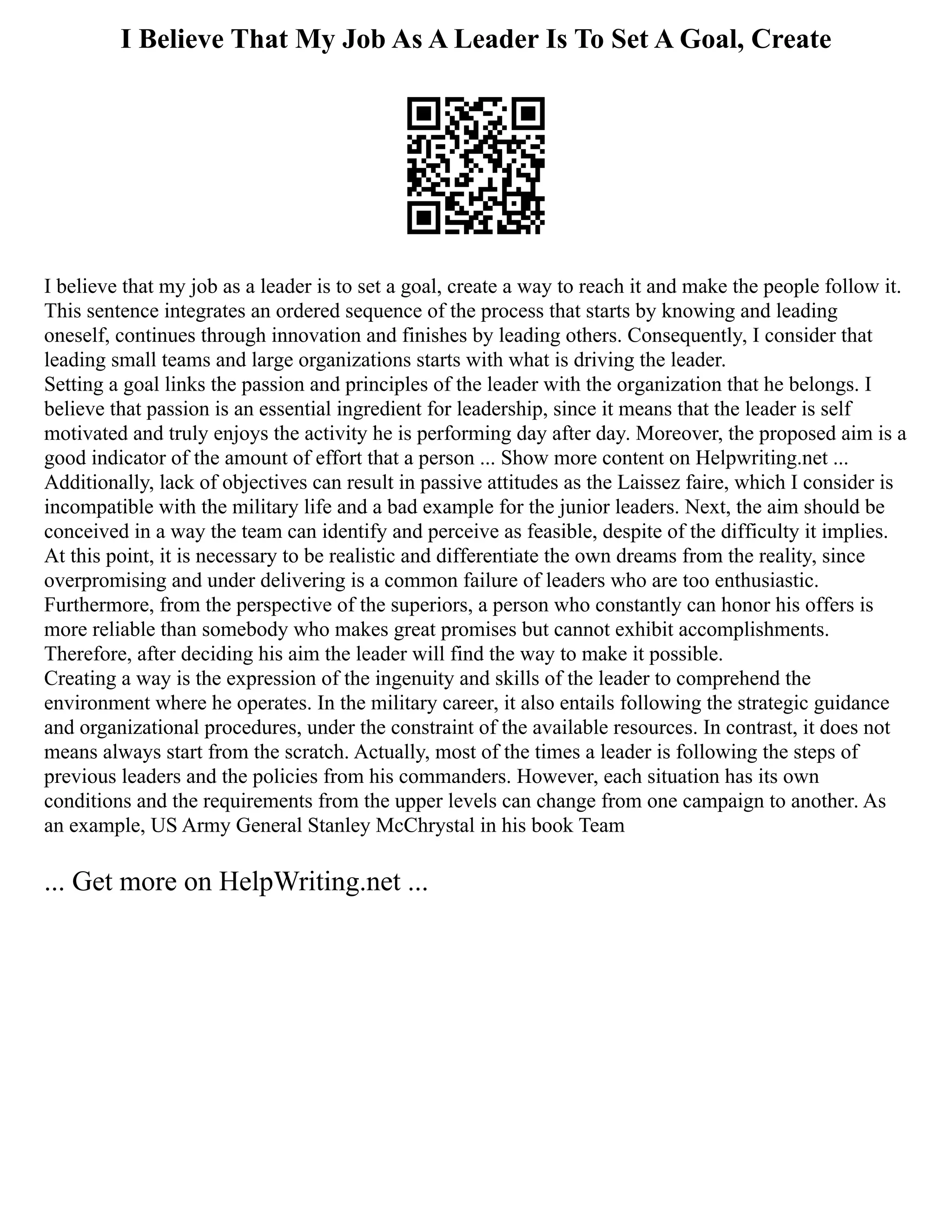 I Believe That My Job As A Leader Is To Set A Goal, Create
I believe that my job as a leader is to set a goal, create a way to reach it and make the people follow it.
This sentence integrates an ordered sequence of the process that starts by knowing and leading
oneself, continues through innovation and finishes by leading others. Consequently, I consider that
leading small teams and large organizations starts with what is driving the leader.
Setting a goal links the passion and principles of the leader with the organization that he belongs. I
believe that passion is an essential ingredient for leadership, since it means that the leader is self
motivated and truly enjoys the activity he is performing day after day. Moreover, the proposed aim is a
good indicator of the amount of effort that a person ... Show more content on Helpwriting.net ...
Additionally, lack of objectives can result in passive attitudes as the Laissez faire, which I consider is
incompatible with the military life and a bad example for the junior leaders. Next, the aim should be
conceived in a way the team can identify and perceive as feasible, despite of the difficulty it implies.
At this point, it is necessary to be realistic and differentiate the own dreams from the reality, since
overpromising and under delivering is a common failure of leaders who are too enthusiastic.
Furthermore, from the perspective of the superiors, a person who constantly can honor his offers is
more reliable than somebody who makes great promises but cannot exhibit accomplishments.
Therefore, after deciding his aim the leader will find the way to make it possible.
Creating a way is the expression of the ingenuity and skills of the leader to comprehend the
environment where he operates. In the military career, it also entails following the strategic guidance
and organizational procedures, under the constraint of the available resources. In contrast, it does not
means always start from the scratch. Actually, most of the times a leader is following the steps of
previous leaders and the policies from his commanders. However, each situation has its own
conditions and the requirements from the upper levels can change from one campaign to another. As
an example, US Army General Stanley McChrystal in his book Team
... Get more on HelpWriting.net ...
 