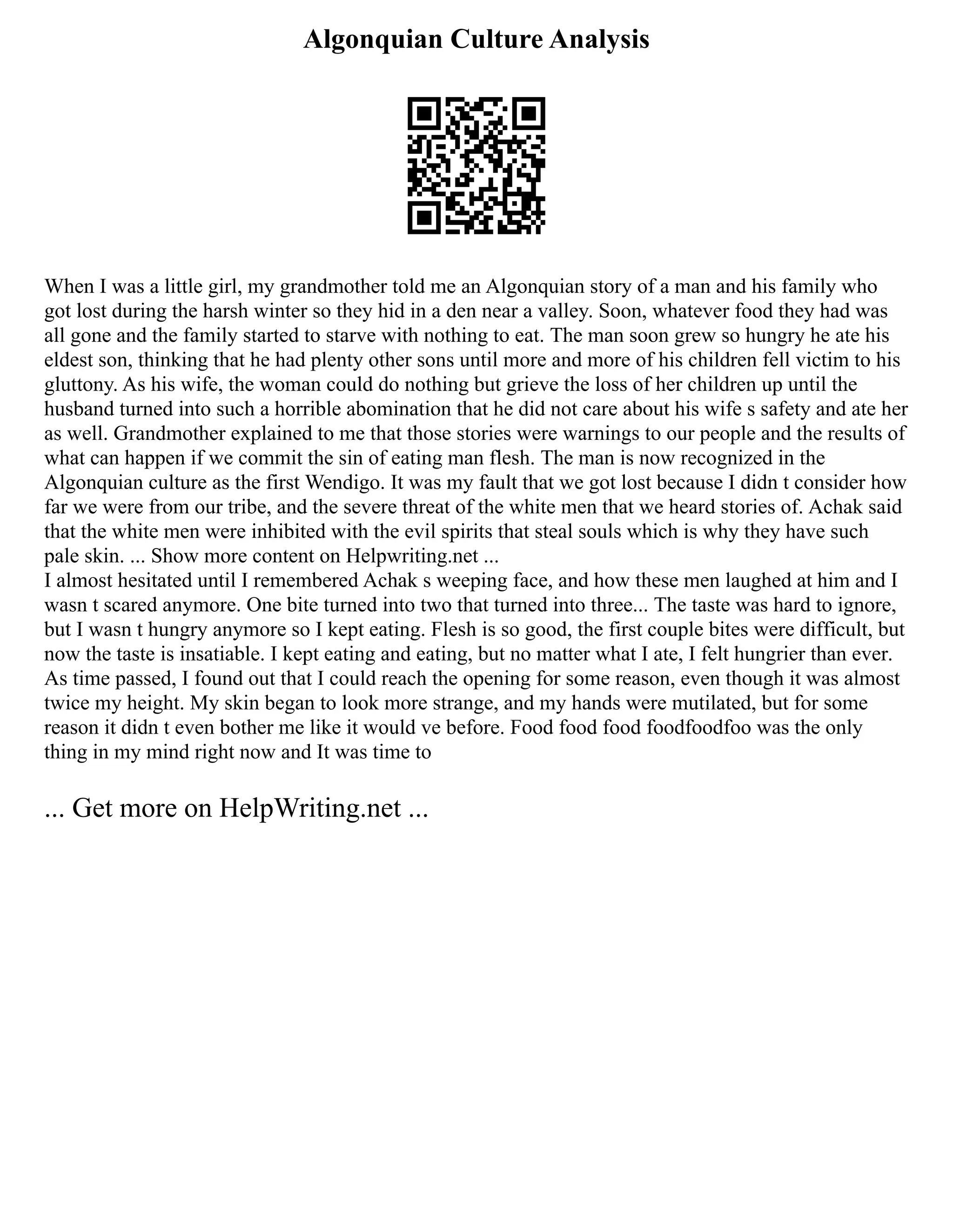 Algonquian Culture Analysis
When I was a little girl, my grandmother told me an Algonquian story of a man and his family who
got lost during the harsh winter so they hid in a den near a valley. Soon, whatever food they had was
all gone and the family started to starve with nothing to eat. The man soon grew so hungry he ate his
eldest son, thinking that he had plenty other sons until more and more of his children fell victim to his
gluttony. As his wife, the woman could do nothing but grieve the loss of her children up until the
husband turned into such a horrible abomination that he did not care about his wife s safety and ate her
as well. Grandmother explained to me that those stories were warnings to our people and the results of
what can happen if we commit the sin of eating man flesh. The man is now recognized in the
Algonquian culture as the first Wendigo. It was my fault that we got lost because I didn t consider how
far we were from our tribe, and the severe threat of the white men that we heard stories of. Achak said
that the white men were inhibited with the evil spirits that steal souls which is why they have such
pale skin. ... Show more content on Helpwriting.net ...
I almost hesitated until I remembered Achak s weeping face, and how these men laughed at him and I
wasn t scared anymore. One bite turned into two that turned into three... The taste was hard to ignore,
but I wasn t hungry anymore so I kept eating. Flesh is so good, the first couple bites were difficult, but
now the taste is insatiable. I kept eating and eating, but no matter what I ate, I felt hungrier than ever.
As time passed, I found out that I could reach the opening for some reason, even though it was almost
twice my height. My skin began to look more strange, and my hands were mutilated, but for some
reason it didn t even bother me like it would ve before. Food food food foodfoodfoo was the only
thing in my mind right now and It was time to
... Get more on HelpWriting.net ...
 