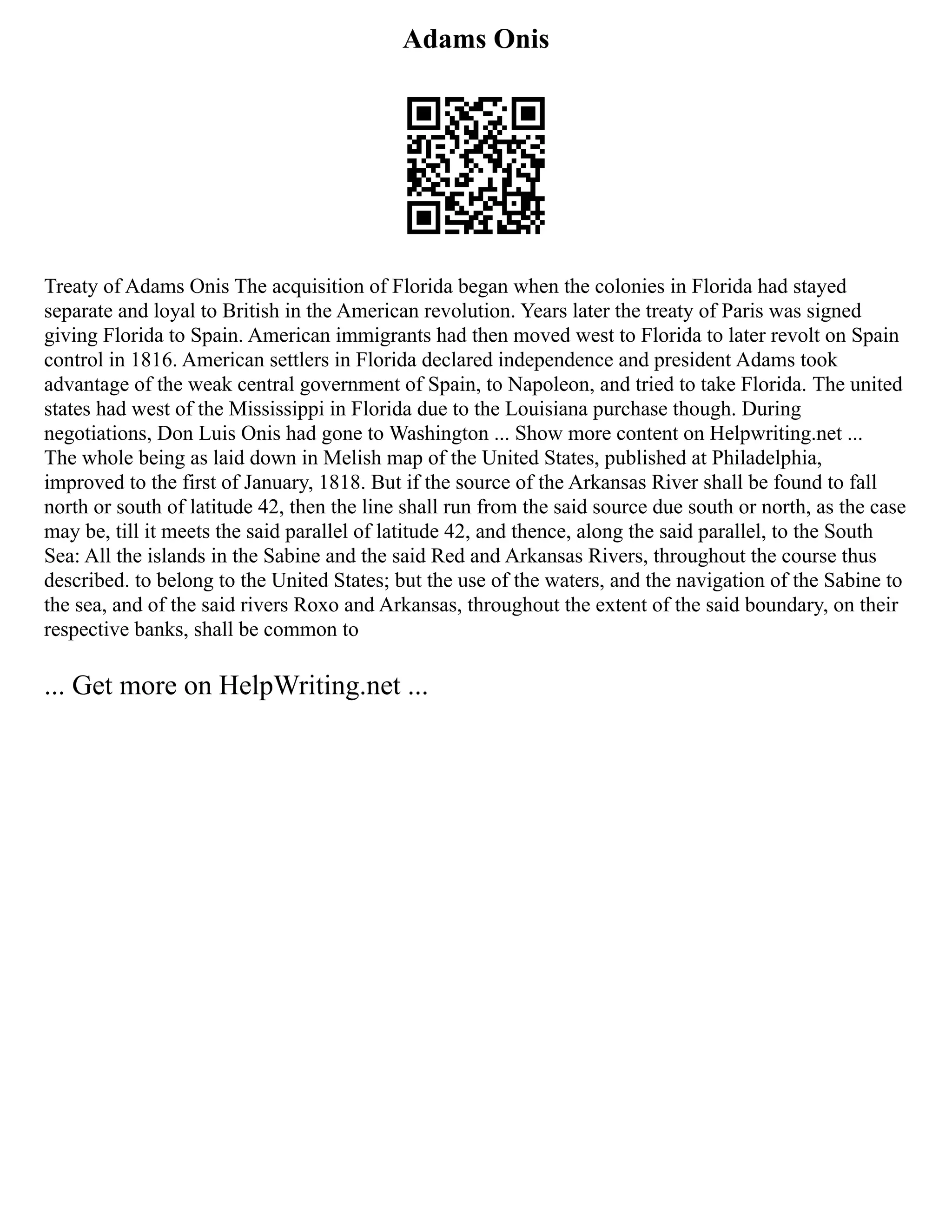 Adams Onis
Treaty of Adams Onis The acquisition of Florida began when the colonies in Florida had stayed
separate and loyal to British in the American revolution. Years later the treaty of Paris was signed
giving Florida to Spain. American immigrants had then moved west to Florida to later revolt on Spain
control in 1816. American settlers in Florida declared independence and president Adams took
advantage of the weak central government of Spain, to Napoleon, and tried to take Florida. The united
states had west of the Mississippi in Florida due to the Louisiana purchase though. During
negotiations, Don Luis Onis had gone to Washington ... Show more content on Helpwriting.net ...
The whole being as laid down in Melish map of the United States, published at Philadelphia,
improved to the first of January, 1818. But if the source of the Arkansas River shall be found to fall
north or south of latitude 42, then the line shall run from the said source due south or north, as the case
may be, till it meets the said parallel of latitude 42, and thence, along the said parallel, to the South
Sea: All the islands in the Sabine and the said Red and Arkansas Rivers, throughout the course thus
described. to belong to the United States; but the use of the waters, and the navigation of the Sabine to
the sea, and of the said rivers Roxo and Arkansas, throughout the extent of the said boundary, on their
respective banks, shall be common to
... Get more on HelpWriting.net ...
 