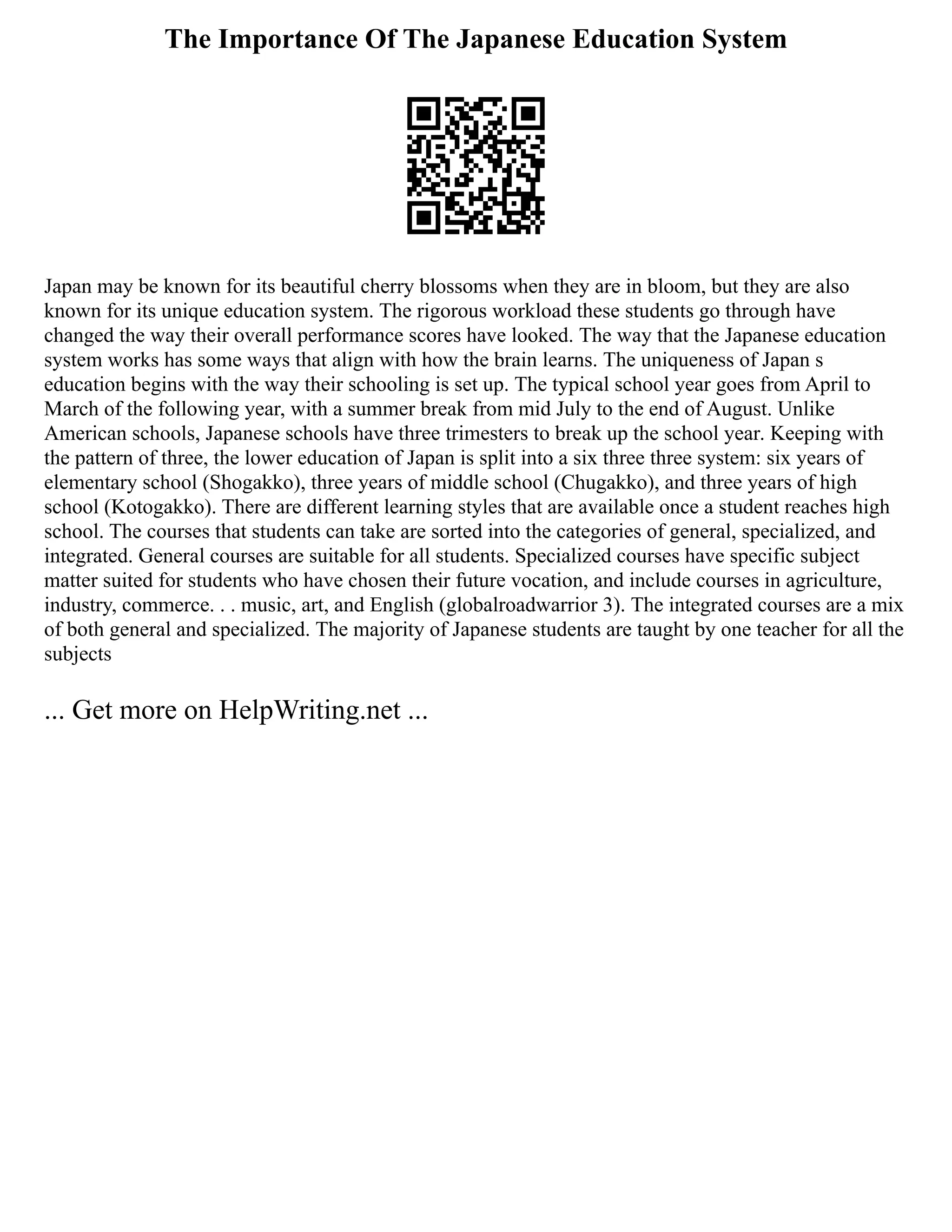 The Importance Of The Japanese Education System
Japan may be known for its beautiful cherry blossoms when they are in bloom, but they are also
known for its unique education system. The rigorous workload these students go through have
changed the way their overall performance scores have looked. The way that the Japanese education
system works has some ways that align with how the brain learns. The uniqueness of Japan s
education begins with the way their schooling is set up. The typical school year goes from April to
March of the following year, with a summer break from mid July to the end of August. Unlike
American schools, Japanese schools have three trimesters to break up the school year. Keeping with
the pattern of three, the lower education of Japan is split into a six three three system: six years of
elementary school (Shogakko), three years of middle school (Chugakko), and three years of high
school (Kotogakko). There are different learning styles that are available once a student reaches high
school. The courses that students can take are sorted into the categories of general, specialized, and
integrated. General courses are suitable for all students. Specialized courses have specific subject
matter suited for students who have chosen their future vocation, and include courses in agriculture,
industry, commerce. . . music, art, and English (globalroadwarrior 3). The integrated courses are a mix
of both general and specialized. The majority of Japanese students are taught by one teacher for all the
subjects
... Get more on HelpWriting.net ...
 