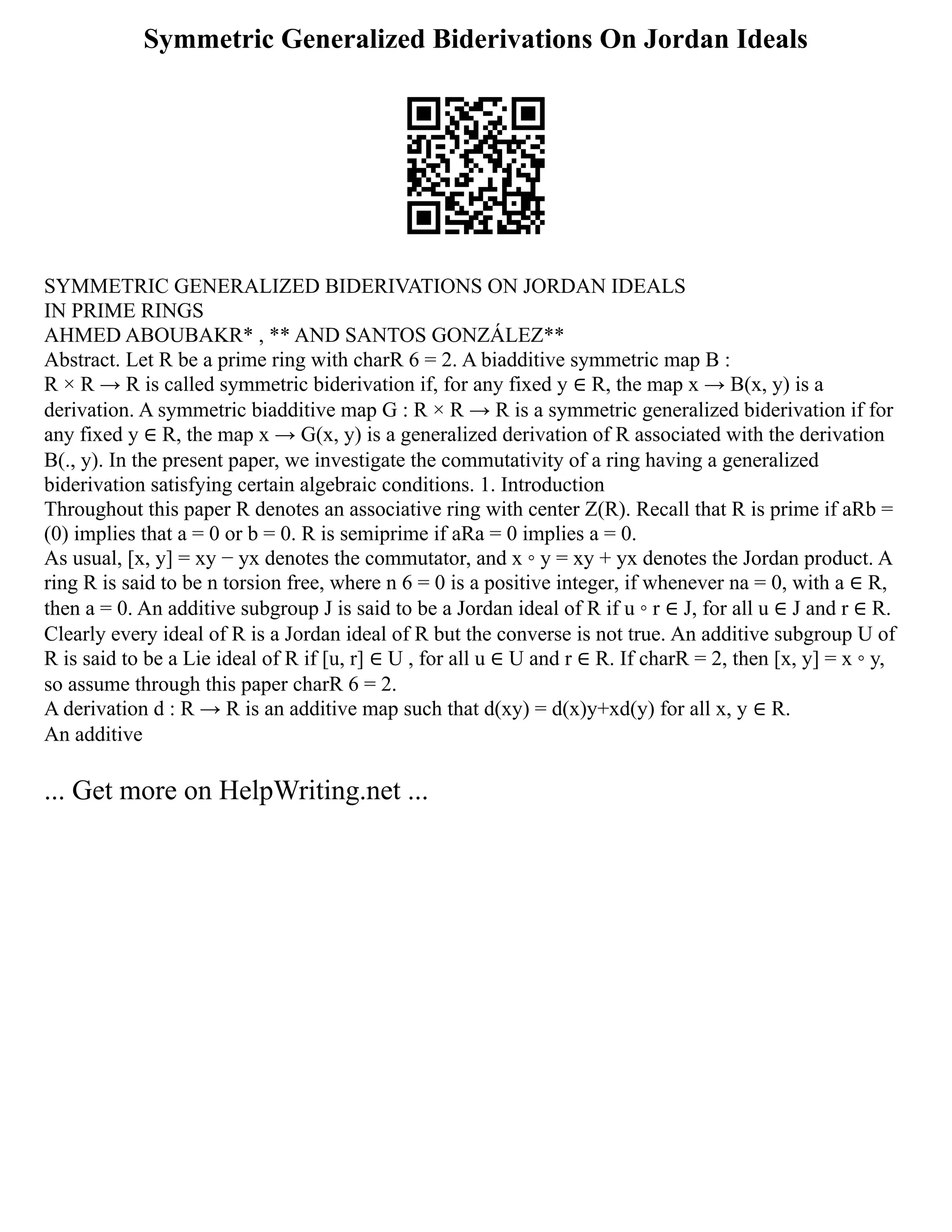 Symmetric Generalized Biderivations On Jordan Ideals
SYMMETRIC GENERALIZED BIDERIVATIONS ON JORDAN IDEALS
IN PRIME RINGS
AHMED ABOUBAKR* , ** AND SANTOS GONZÁLEZ**
Abstract. Let R be a prime ring with charR 6 = 2. A biadditive symmetric map B :
R × R → R is called symmetric biderivation if, for any fixed y ∈ R, the map x → B(x, y) is a
derivation. A symmetric biadditive map G : R × R → R is a symmetric generalized biderivation if for
any fixed y ∈ R, the map x → G(x, y) is a generalized derivation of R associated with the derivation
B(., y). In the present paper, we investigate the commutativity of a ring having a generalized
biderivation satisfying certain algebraic conditions. 1. Introduction
Throughout this paper R denotes an associative ring with center Z(R). Recall that R is prime if aRb =
(0) implies that a = 0 or b = 0. R is semiprime if aRa = 0 implies a = 0.
As usual, [x, y] = xy − yx denotes the commutator, and x ◦ y = xy + yx denotes the Jordan product. A
ring R is said to be n torsion free, where n 6 = 0 is a positive integer, if whenever na = 0, with a ∈ R,
then a = 0. An additive subgroup J is said to be a Jordan ideal of R if u ◦ r ∈ J, for all u ∈ J and r ∈ R.
Clearly every ideal of R is a Jordan ideal of R but the converse is not true. An additive subgroup U of
R is said to be a Lie ideal of R if [u, r] ∈ U , for all u ∈ U and r ∈ R. If charR = 2, then [x, y] = x ◦ y,
so assume through this paper charR 6 = 2.
A derivation d : R → R is an additive map such that d(xy) = d(x)y+xd(y) for all x, y ∈ R.
An additive
... Get more on HelpWriting.net ...
 