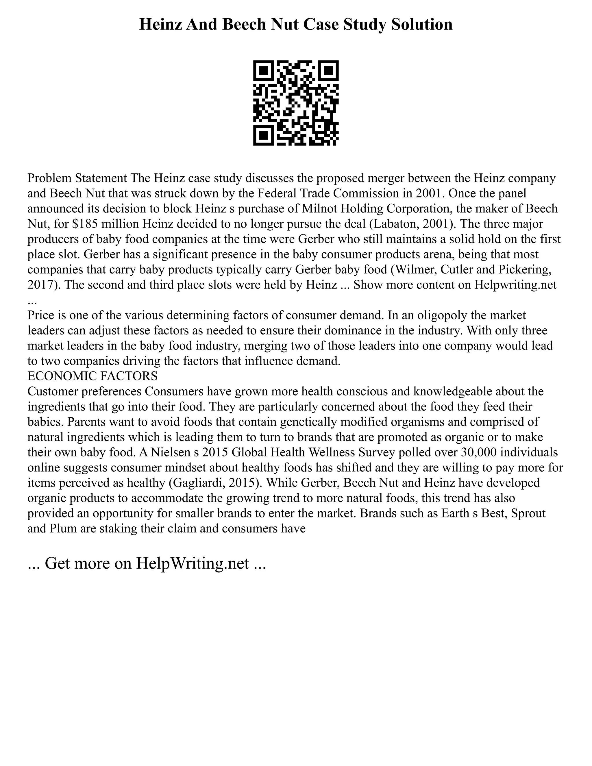 Heinz And Beech Nut Case Study Solution
Problem Statement The Heinz case study discusses the proposed merger between the Heinz company
and Beech Nut that was struck down by the Federal Trade Commission in 2001. Once the panel
announced its decision to block Heinz s purchase of Milnot Holding Corporation, the maker of Beech
Nut, for $185 million Heinz decided to no longer pursue the deal (Labaton, 2001). The three major
producers of baby food companies at the time were Gerber who still maintains a solid hold on the first
place slot. Gerber has a significant presence in the baby consumer products arena, being that most
companies that carry baby products typically carry Gerber baby food (Wilmer, Cutler and Pickering,
2017). The second and third place slots were held by Heinz ... Show more content on Helpwriting.net
...
Price is one of the various determining factors of consumer demand. In an oligopoly the market
leaders can adjust these factors as needed to ensure their dominance in the industry. With only three
market leaders in the baby food industry, merging two of those leaders into one company would lead
to two companies driving the factors that influence demand.
ECONOMIC FACTORS
Customer preferences Consumers have grown more health conscious and knowledgeable about the
ingredients that go into their food. They are particularly concerned about the food they feed their
babies. Parents want to avoid foods that contain genetically modified organisms and comprised of
natural ingredients which is leading them to turn to brands that are promoted as organic or to make
their own baby food. A Nielsen s 2015 Global Health Wellness Survey polled over 30,000 individuals
online suggests consumer mindset about healthy foods has shifted and they are willing to pay more for
items perceived as healthy (Gagliardi, 2015). While Gerber, Beech Nut and Heinz have developed
organic products to accommodate the growing trend to more natural foods, this trend has also
provided an opportunity for smaller brands to enter the market. Brands such as Earth s Best, Sprout
and Plum are staking their claim and consumers have
... Get more on HelpWriting.net ...
 