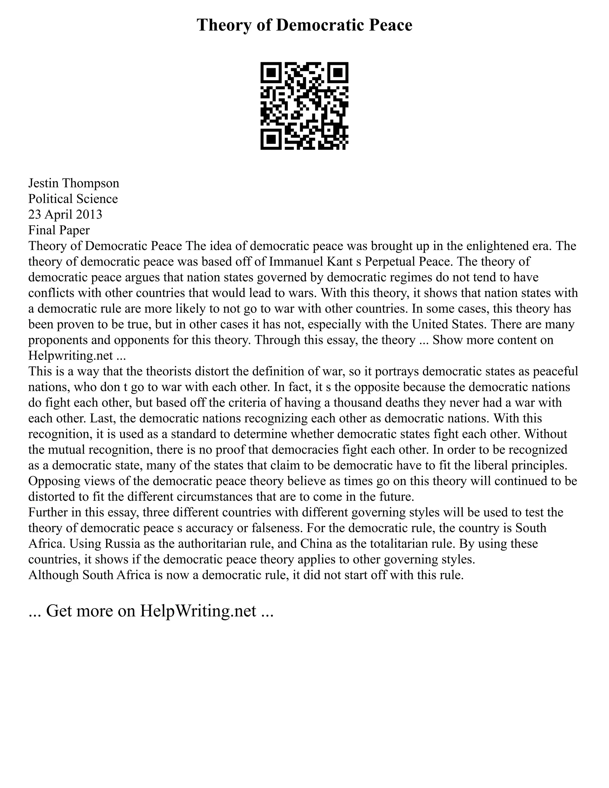 Theory of Democratic Peace
Jestin Thompson
Political Science
23 April 2013
Final Paper
Theory of Democratic Peace The idea of democratic peace was brought up in the enlightened era. The
theory of democratic peace was based off of Immanuel Kant s Perpetual Peace. The theory of
democratic peace argues that nation states governed by democratic regimes do not tend to have
conflicts with other countries that would lead to wars. With this theory, it shows that nation states with
a democratic rule are more likely to not go to war with other countries. In some cases, this theory has
been proven to be true, but in other cases it has not, especially with the United States. There are many
proponents and opponents for this theory. Through this essay, the theory ... Show more content on
Helpwriting.net ...
This is a way that the theorists distort the definition of war, so it portrays democratic states as peaceful
nations, who don t go to war with each other. In fact, it s the opposite because the democratic nations
do fight each other, but based off the criteria of having a thousand deaths they never had a war with
each other. Last, the democratic nations recognizing each other as democratic nations. With this
recognition, it is used as a standard to determine whether democratic states fight each other. Without
the mutual recognition, there is no proof that democracies fight each other. In order to be recognized
as a democratic state, many of the states that claim to be democratic have to fit the liberal principles.
Opposing views of the democratic peace theory believe as times go on this theory will continued to be
distorted to fit the different circumstances that are to come in the future.
Further in this essay, three different countries with different governing styles will be used to test the
theory of democratic peace s accuracy or falseness. For the democratic rule, the country is South
Africa. Using Russia as the authoritarian rule, and China as the totalitarian rule. By using these
countries, it shows if the democratic peace theory applies to other governing styles.
Although South Africa is now a democratic rule, it did not start off with this rule.
... Get more on HelpWriting.net ...
 