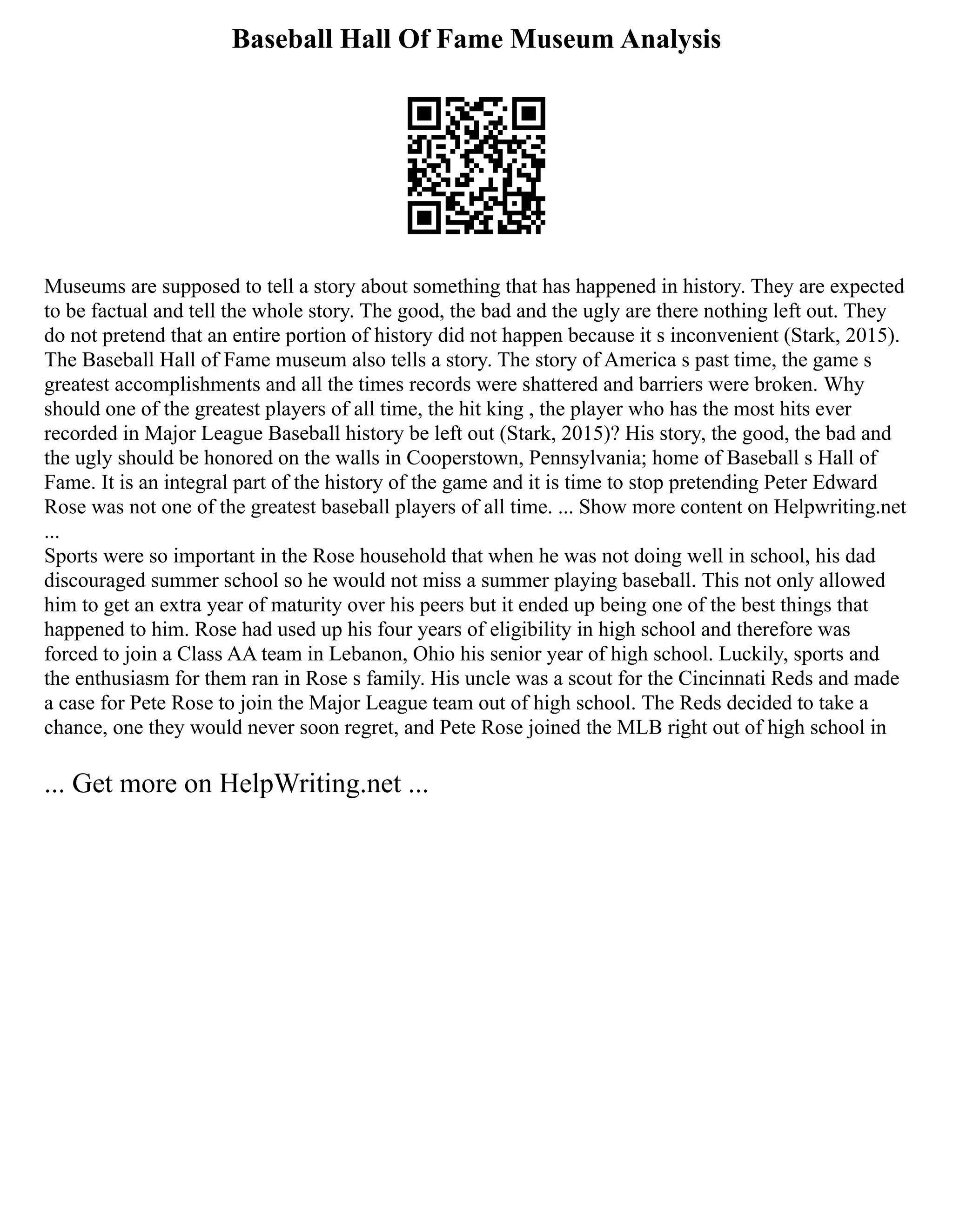 Baseball Hall Of Fame Museum Analysis
Museums are supposed to tell a story about something that has happened in history. They are expected
to be factual and tell the whole story. The good, the bad and the ugly are there nothing left out. They
do not pretend that an entire portion of history did not happen because it s inconvenient (Stark, 2015).
The Baseball Hall of Fame museum also tells a story. The story of America s past time, the game s
greatest accomplishments and all the times records were shattered and barriers were broken. Why
should one of the greatest players of all time, the hit king , the player who has the most hits ever
recorded in Major League Baseball history be left out (Stark, 2015)? His story, the good, the bad and
the ugly should be honored on the walls in Cooperstown, Pennsylvania; home of Baseball s Hall of
Fame. It is an integral part of the history of the game and it is time to stop pretending Peter Edward
Rose was not one of the greatest baseball players of all time. ... Show more content on Helpwriting.net
...
Sports were so important in the Rose household that when he was not doing well in school, his dad
discouraged summer school so he would not miss a summer playing baseball. This not only allowed
him to get an extra year of maturity over his peers but it ended up being one of the best things that
happened to him. Rose had used up his four years of eligibility in high school and therefore was
forced to join a Class AA team in Lebanon, Ohio his senior year of high school. Luckily, sports and
the enthusiasm for them ran in Rose s family. His uncle was a scout for the Cincinnati Reds and made
a case for Pete Rose to join the Major League team out of high school. The Reds decided to take a
chance, one they would never soon regret, and Pete Rose joined the MLB right out of high school in
... Get more on HelpWriting.net ...
 