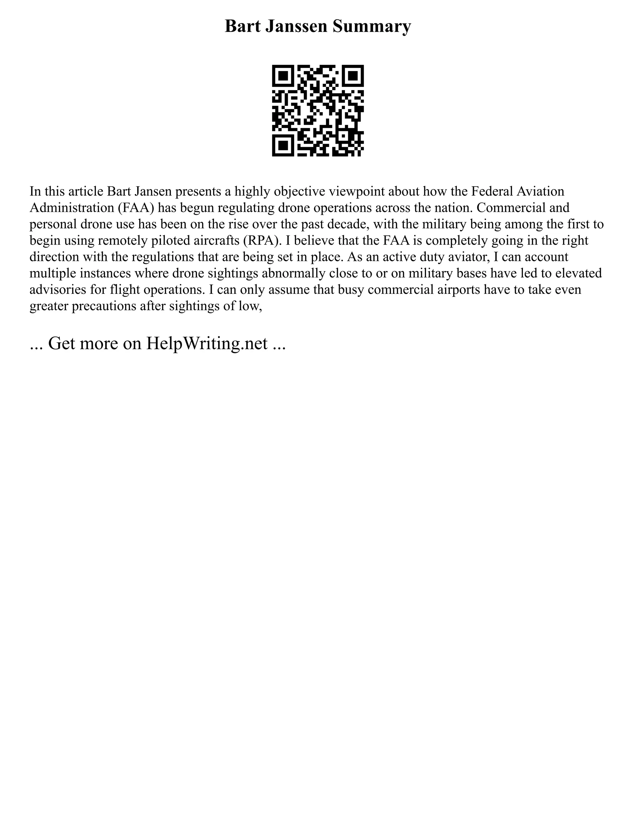 Bart Janssen Summary
In this article Bart Jansen presents a highly objective viewpoint about how the Federal Aviation
Administration (FAA) has begun regulating drone operations across the nation. Commercial and
personal drone use has been on the rise over the past decade, with the military being among the first to
begin using remotely piloted aircrafts (RPA). I believe that the FAA is completely going in the right
direction with the regulations that are being set in place. As an active duty aviator, I can account
multiple instances where drone sightings abnormally close to or on military bases have led to elevated
advisories for flight operations. I can only assume that busy commercial airports have to take even
greater precautions after sightings of low,
... Get more on HelpWriting.net ...
 
