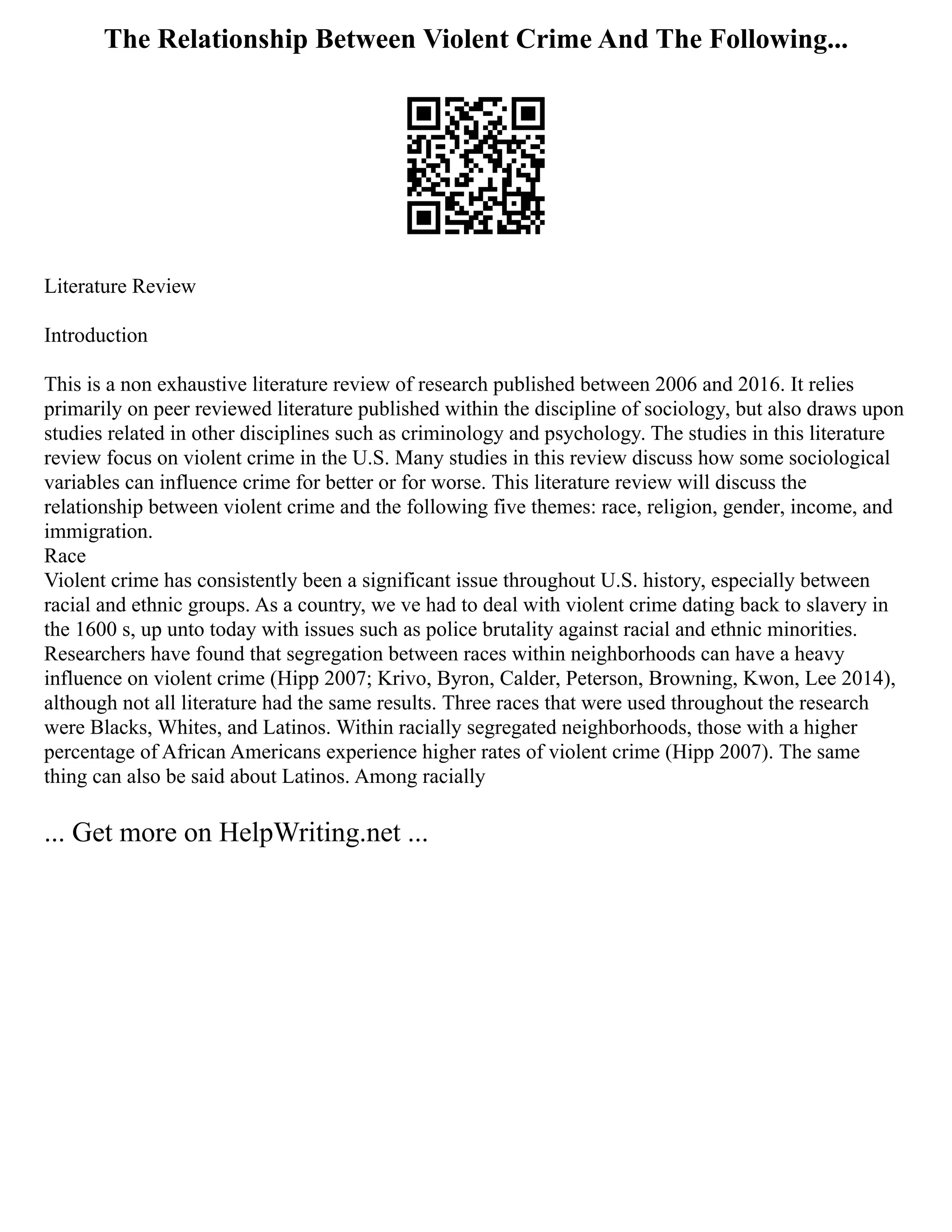 The Relationship Between Violent Crime And The Following...
Literature Review
Introduction
This is a non exhaustive literature review of research published between 2006 and 2016. It relies
primarily on peer reviewed literature published within the discipline of sociology, but also draws upon
studies related in other disciplines such as criminology and psychology. The studies in this literature
review focus on violent crime in the U.S. Many studies in this review discuss how some sociological
variables can influence crime for better or for worse. This literature review will discuss the
relationship between violent crime and the following five themes: race, religion, gender, income, and
immigration.
Race
Violent crime has consistently been a significant issue throughout U.S. history, especially between
racial and ethnic groups. As a country, we ve had to deal with violent crime dating back to slavery in
the 1600 s, up unto today with issues such as police brutality against racial and ethnic minorities.
Researchers have found that segregation between races within neighborhoods can have a heavy
influence on violent crime (Hipp 2007; Krivo, Byron, Calder, Peterson, Browning, Kwon, Lee 2014),
although not all literature had the same results. Three races that were used throughout the research
were Blacks, Whites, and Latinos. Within racially segregated neighborhoods, those with a higher
percentage of African Americans experience higher rates of violent crime (Hipp 2007). The same
thing can also be said about Latinos. Among racially
... Get more on HelpWriting.net ...
 