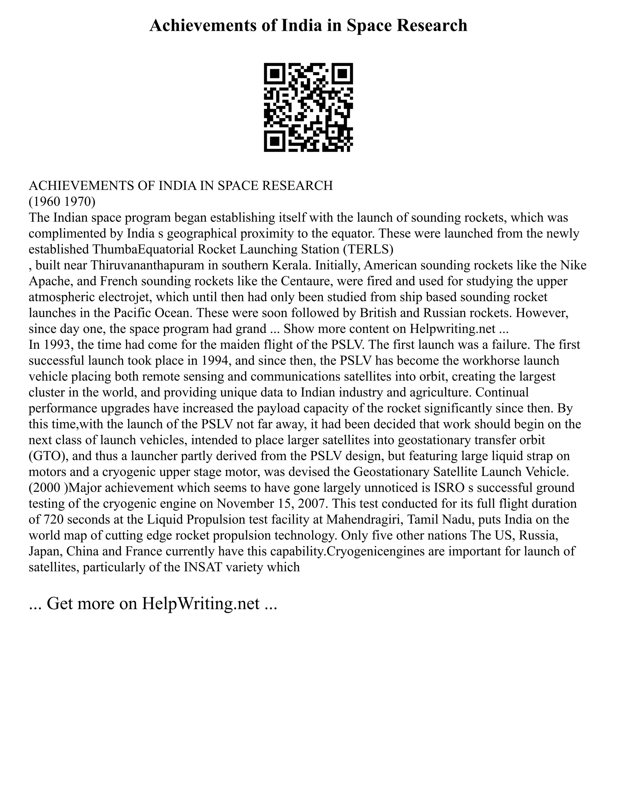 Achievements of India in Space Research
ACHIEVEMENTS OF INDIA IN SPACE RESEARCH
(1960 1970)
The Indian space program began establishing itself with the launch of sounding rockets, which was
complimented by India s geographical proximity to the equator. These were launched from the newly
established ThumbaEquatorial Rocket Launching Station (TERLS)
, built near Thiruvananthapuram in southern Kerala. Initially, American sounding rockets like the Nike
Apache, and French sounding rockets like the Centaure, were fired and used for studying the upper
atmospheric electrojet, which until then had only been studied from ship based sounding rocket
launches in the Pacific Ocean. These were soon followed by British and Russian rockets. However,
since day one, the space program had grand ... Show more content on Helpwriting.net ...
In 1993, the time had come for the maiden flight of the PSLV. The first launch was a failure. The first
successful launch took place in 1994, and since then, the PSLV has become the workhorse launch
vehicle placing both remote sensing and communications satellites into orbit, creating the largest
cluster in the world, and providing unique data to Indian industry and agriculture. Continual
performance upgrades have increased the payload capacity of the rocket significantly since then. By
this time,with the launch of the PSLV not far away, it had been decided that work should begin on the
next class of launch vehicles, intended to place larger satellites into geostationary transfer orbit
(GTO), and thus a launcher partly derived from the PSLV design, but featuring large liquid strap on
motors and a cryogenic upper stage motor, was devised the Geostationary Satellite Launch Vehicle.
(2000 )Major achievement which seems to have gone largely unnoticed is ISRO s successful ground
testing of the cryogenic engine on November 15, 2007. This test conducted for its full flight duration
of 720 seconds at the Liquid Propulsion test facility at Mahendragiri, Tamil Nadu, puts India on the
world map of cutting edge rocket propulsion technology. Only five other nations The US, Russia,
Japan, China and France currently have this capability.Cryogenicengines are important for launch of
satellites, particularly of the INSAT variety which
... Get more on HelpWriting.net ...
 