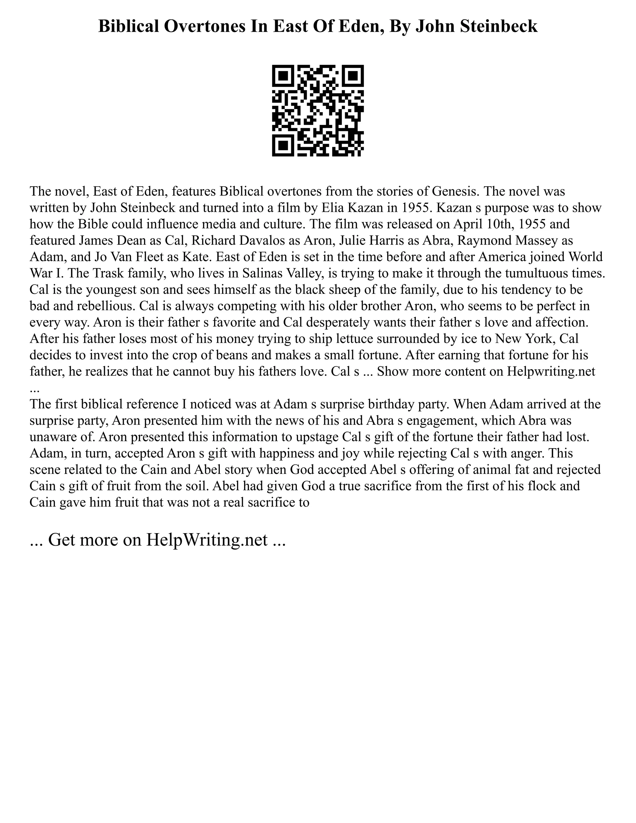 Biblical Overtones In East Of Eden, By John Steinbeck
The novel, East of Eden, features Biblical overtones from the stories of Genesis. The novel was
written by John Steinbeck and turned into a film by Elia Kazan in 1955. Kazan s purpose was to show
how the Bible could influence media and culture. The film was released on April 10th, 1955 and
featured James Dean as Cal, Richard Davalos as Aron, Julie Harris as Abra, Raymond Massey as
Adam, and Jo Van Fleet as Kate. East of Eden is set in the time before and after America joined World
War I. The Trask family, who lives in Salinas Valley, is trying to make it through the tumultuous times.
Cal is the youngest son and sees himself as the black sheep of the family, due to his tendency to be
bad and rebellious. Cal is always competing with his older brother Aron, who seems to be perfect in
every way. Aron is their father s favorite and Cal desperately wants their father s love and affection.
After his father loses most of his money trying to ship lettuce surrounded by ice to New York, Cal
decides to invest into the crop of beans and makes a small fortune. After earning that fortune for his
father, he realizes that he cannot buy his fathers love. Cal s ... Show more content on Helpwriting.net
...
The first biblical reference I noticed was at Adam s surprise birthday party. When Adam arrived at the
surprise party, Aron presented him with the news of his and Abra s engagement, which Abra was
unaware of. Aron presented this information to upstage Cal s gift of the fortune their father had lost.
Adam, in turn, accepted Aron s gift with happiness and joy while rejecting Cal s with anger. This
scene related to the Cain and Abel story when God accepted Abel s offering of animal fat and rejected
Cain s gift of fruit from the soil. Abel had given God a true sacrifice from the first of his flock and
Cain gave him fruit that was not a real sacrifice to
... Get more on HelpWriting.net ...
 