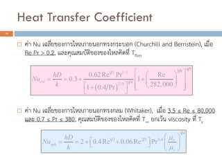 Heat Transfer Coefficient
18
? ??? Nu ?????????????????????????????? (Churchill and Bernstein), ?????
Re Pr > 0.2, ??????????????????????????? Tflim
? ??? Nu ??????????????????????????? (Whitaker), ????? 3.5  Re  80,000
??? 0.7  Pr  380, ???????????????????????? T ?????? viscosity ??? Ts
? ?
4 55 81 2 1/3
1 42/3
0.62Re Pr Re
0.3 1
282,0001 0.4 Pr
cyl
hD
Nu
k
? ?? ?
? ? ? ?? ?? ?
? ?? ? ? ?? ? ?
? ?
1 4
1 2 2 3 0.4
2 0.4Re 0.06Re Prsph
s
hD
Nu
k
?
?
?
? ?
? ?? ? ? ? ? ?? ?
? ?
 