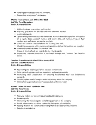  Handling corporate accounts and payments.
 Responsible for company‘s petty cash.
Manhal Tours & Travel April 2008 to May 2010
Job Title: Travel Consultant.
Duties & Responsibilities
 Making bookings, reservations and ticketing
 Preparing quotations and detailed itineraries for clients requests
 Invoicing to Agents
 Update the system with accurate client data, maintain the client’s profiles and update
on a regular basis: passport number and expiry date, cell number, frequent flyer
number, seat preference, any special need, etc.
 Advise the client on fares conditions and ticketing time limit.
 Check the queues and advice customers in goodtime before the bookings are canceled.
 E-mail and forward e-tickets to clients on time.
 Ensure all ticket refunds are recorded in the refund register
 Report any customer complaints to the Travel Manager and Customer Care Dept for
action.
Standard Group Limited October 2006 to January 2007
Job Title: Sales Merchandiser
Duties & Responsibilities
 Responding and resolving customer requests and concerns
 Adhering to all company policies, procedures and safety standards
 Maintaining store presentation by following merchandise flow and presentation
standards
 Ensuring highest level of integrity and transparency within the company
 Making follow ups in all company’s sales outlets within my region
Palbina Travels and Tours September 2006
Job Title: Receptionist.
Duties & Responsibilities
 Receiving visitors and answering queries about the company
 Answering calls
 Maintaining the visitors register and all the paperwork in the company
 Setting appointments to clients, typesetting, faxing and photocopying
 Keeping check on the visitors and directing them to the appropriate personnel
 Assisting in air ticketing
 