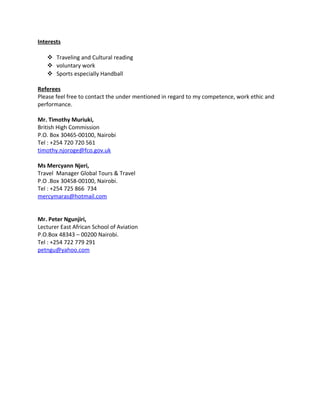 Interests
 Traveling and Cultural reading
 voluntary work
 Sports especially Handball
Referees
Please feel free to contact the under mentioned in regard to my competence, work ethic and
performance.
Mr. Timothy Muriuki,
British High Commission
P.O. Box 30465-00100, Nairobi
Tel : +254 720 720 561
timothy.njoroge@fco.gov.uk
Ms Mercyann Njeri,
Travel Manager Global Tours & Travel
P.O .Box 30458-00100, Nairobi.
Tel : +254 725 866 734
mercymaras@hotmail.com
Mr. Peter Ngunjiri,
Lecturer East African School of Aviation
P.O.Box 48343 – 00200 Nairobi.
Tel : +254 722 779 291
petngu@yahoo.com
 