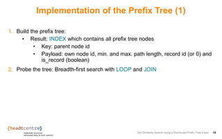 Implementation of the Prefix Tree (1)
1. Build the prefix tree:
• Result: INDEX which contains all prefix tree nodes
• Key: parent node id
• Payload: own node id, min. and max. path length, record id (or 0) and
is_record (boolean)
2. Probe the tree: Breadth-first search with LOOP and JOIN
Set Similarity Search using a Distributed Prefix Tree Index 10
 