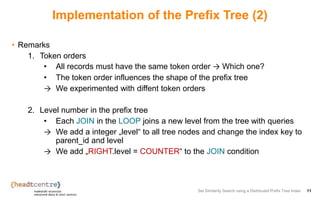 Implementation of the Prefix Tree (2)
• Remarks
1. Token orders
• All records must have the same token order → Which one?
• The token order influences the shape of the prefix tree
→ We experimented with diffent token orders
2. Level number in the prefix tree
• Each JOIN in the LOOP joins a new level from the tree with queries
→ We add a integer „level“ to all tree nodes and change the index key to
parent_id and level
→ We add „RIGHT.level = COUNTER“ to the JOIN condition
Set Similarity Search using a Distributed Prefix Tree Index 11
 