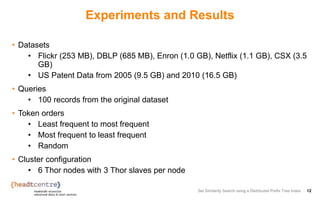 Experiments and Results
• Datasets
• Flickr (253 MB), DBLP (685 MB), Enron (1.0 GB), Netflix (1.1 GB), CSX (3.5
GB)
• US Patent Data from 2005 (9.5 GB) and 2010 (16.5 GB)
• Queries
• 100 records from the original dataset
• Token orders
• Least frequent to most frequent
• Most frequent to least frequent
• Random
• Cluster configuration
• 6 Thor nodes with 3 Thor slaves per node
Set Similarity Search using a Distributed Prefix Tree Index 12
 