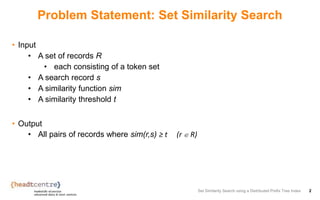 Problem Statement: Set Similarity Search
• Input
• A set of records R
• each consisting of a token set
• A search record s
• A similarity function sim
• A similarity threshold t
• Output
• All pairs of records where sim(r,s) ≥ t (r ∈ R)
Set Similarity Search using a Distributed Prefix Tree Index 2
 