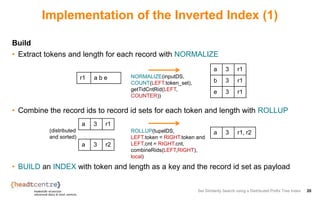 Implementation of the Inverted Index (1)
Build
• Extract tokens and length for each record with NORMALIZE
• Combine the record ids to record id sets for each token and length with ROLLUP
• BUILD an INDEX with token and length as a key and the record id set as payload
Set Similarity Search using a Distributed Prefix Tree Index 20
r1 a b e
a 3 r1
b 3 r1
e 3 r1
NORMALIZE(inputDS,
COUNT(LEFT.token_set),
getTidCntRid(LEFT,
COUNTER))
a 3 r1
a 3 r2
ROLLUP(tupelDS,
LEFT.token = RIGHT.token and
LEFT.cnt = RIGHT.cnt,
combineRids(LEFT,RIGHT),
local)
a 3 r1, r2(distributed
and sorted)
 