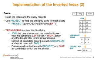 Implementation of the Inverted Index (2)
Probe
• Read the index and the query records
• Use PROJECT to find the similarity pairs for each query
• PROJECT(queryDS, findSimPairs(LEFT))
• TRANSFORM function findSimPairs:
• JOIN the query token and the inverted index
with the conditions LEFT.token = RIGHT.token
and the length filter to find all candidates
• Extract all candidate record ids with NORMALIZE
and count them with TABLE
• Calculate all similarities with PROJECT and SKIP
all candidates which are not similar
Set Similarity Search using a Distributed Prefix Tree Index 21
s c d f g
r4 5 4
r5 4 3
(r4, s)
JOIN
result
c 5 r4
d 4 r5
d 5 r4
… … …
index
NORMALIZE,
TABLE
PROJECT with
SKIP
 