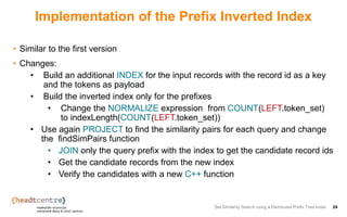 Implementation of the Prefix Inverted Index
• Similar to the first version
• Changes:
• Build an additional INDEX for the input records with the record id as a key
and the tokens as payload
• Build the inverted index only for the prefixes
• Change the NORMALIZE expression from COUNT(LEFT.token_set)
to indexLength(COUNT(LEFT.token_set))
• Use again PROJECT to find the similarity pairs for each query and change
the findSimPairs function
• JOIN only the query prefix with the index to get the candidate record ids
• Get the candidate records from the new index
• Verify the candidates with a new C++ function
Set Similarity Search using a Distributed Prefix Tree Index 24
 