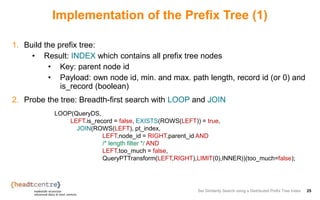 Implementation of the Prefix Tree (1)
1. Build the prefix tree:
• Result: INDEX which contains all prefix tree nodes
• Key: parent node id
• Payload: own node id, min. and max. path length, record id (or 0) and
is_record (boolean)
2. Probe the tree: Breadth-first search with LOOP and JOIN
Set Similarity Search using a Distributed Prefix Tree Index 25
LOOP(QueryDS,
LEFT.is_record = false, EXISTS(ROWS(LEFT)) = true,
JOIN(ROWS(LEFT), pt_index,
LEFT.node_id = RIGHT.parent_id AND
/* length filter */ AND
LEFT.too_much = false,
QueryPTTransform(LEFT,RIGHT),LIMIT(0),INNER))(too_much=false);
 