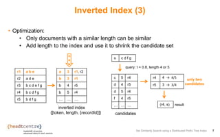 Inverted Index (3)
• Optimization:
• Only documents with a similar length can be similar
• Add length to the index and use it to shrink the candidate set
Set Similarity Search using a Distributed Prefix Tree Index 7
r1 a b e
r2 a d e
r3 b c d e f g
r4 b c d f g
r5 b d f g
a 3 r1, r2
b 3 r1
b 4 r5
b 5 r4
… … …
s c d f g
r4 4 → 4/5
r5 3 → 3/4
(r4, s)
query: t = 0.8, length 4 or 5
result
c 5 r4
d 4 r5
d 5 r4
f 4 r5
… … …
inverted index
{[token, length, {recordId}]}
only two
candidates
candidates
n
e
w
 