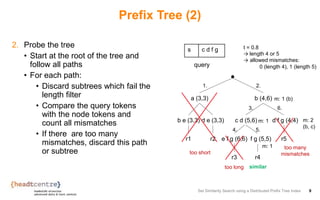 Prefix Tree (2)
2. Probe the tree
• Start at the root of the tree and
follow all paths
• For each path:
• Discard subtrees which fail the
length filter
• Compare the query tokens
with the node tokens and
count all mismatches
• If there are too many
mismatches, discard this path
or subtree
Set Similarity Search using a Distributed Prefix Tree Index 9
s c d f g
query
a (3,3) b (4,6)
b e (3,3)
r1
d e (3,3)
r2
d f g (4,4)
r5
c d (5,6)
e f g (6,6)
r3
f g (5,5)
r4
t = 0.8
→ length 4 or 5
→ allowed mismatches:
0 (length 4), 1 (length 5)
1. 2.
too short
too long
too many
mismatches
similar
m: 1 (b)
3.
m: 1
4. 5.
m: 1
6.
m: 2
(b, c)
 