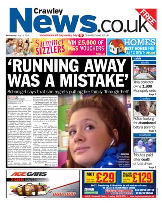 RGG-EO2-S2
local news all day every day crawleynews.co.ukWednesday, July 13, 2016
This collector
owns 1,800
Monopoly sets
Page 3
Inside
Worth
WIN £5,000 OF
M&S VOUCHERS
PAGE 23
BEST HOMES FOR
SALE& RENT: INSIDE
Police looking
for abandoned
baby’s parents
Page 6
Crawley
Tributes paid
after death
of taxi driver
Page 7
Bewbush
‘RUNNING AWAY
WAS A MISTAKE’Schoolgirl says that she regrets putting her family ‘through hell’
to Crawley, where she stayed with
a friend until 9.30pm before they
caught a train down to Brighton.
The teenager spent the night
on Brighton seafront struggling
to get to sleep in bitingly cold
conditions.
She said: “It was really cold, we
stayed on Brighton beach, I was
wrapped in a jumper and a towel,
but it was absolutely freezing. I
tried to get some sleep at 2.30am,
but woke up at 3.30am. We just
started walking back to the train
station and went up to Brixton.
Scary
“We were just looking for
something to do, but walking
around Brixton was really scary.
People would walk past us and
just stare at us, it was
frightening. There were loads of
drunk people as well.
“I thought what I was doing
was helping me take my mind off
of things but I had barely slept
and it was really shocking to see
all this.”
Charley continued moving on
by train, visiting Streatham and
Haywards Heath as she just
wandered around trying to clear
her mind. Back home her mum,
Gemma Watts, and Callum made
emotional pleas, which were
published on the Crawley News
website, for Charley to come back
or to get in contact.
The appeals on social media
Exclusive by
Thomas Mackintosh
thomas.mackintosh@
crawleynews.co.uk
AN IFIELD teenager who
sparked a massive search after
she went missing for three nights
has admitted that running away
from home was a big mistake.
Charley Harrison left her
home on Friday night and spent
the weekend wandering around
Horsham, Brighton, Brixton,
Streatham and Haywards Heath.
Speaking exclusively to the
Crawley News, the 15-year-old
explained why she ran – and gave
a stark warning to other teens
thinking of doing the same.
She said: “I was just really
down and I thought that getting
away would be the best thing. I
thought by running away I could
be with my friends but it didn’t
work out as I thought. Looking
back it is a regret, I would have
done it differently and gone to
someone from the family.”
Charley told her family that
she was going to spend Friday
night with her boyfriend Callum
Bethell in Horsham, but instead
met up with two other teenage
friends. Her disappearance left
her family frantic with worry as
they spent hours driving around
Horsham and Crawley looking
for her.
On Saturday Charley left
Horsham at 6.30pm and returned I Turn to page 9
REMORSE:
Charley Harrison
has warned other
teenagers that
running away from
home is not the
way to resolve
their problems
 