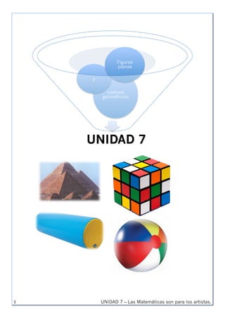UNIDAD 7 – Las Matemáticas son para los artistas.1	
UNIDAD 7
cuerpos
geométricos
y
Figuras
planas
	
	
	
	
	
	
	
	
	
	
	
	
	
	
	
	
	
	
	
	
	
	
	
	
	
	
	
	
	
	
	
	
	
	
	
	
	
	
	
	
	
	
	
	
	
	
	 	
	
	
	
	
	
	
 