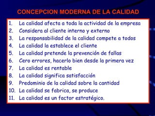 CONCEPCION MODERNA DE LA CALIDAD
1.    La calidad afecta a toda la actividad de la empresa
2.    Considera al cliente interno y externo
3.    La responsabilidad de la calidad compete a todos
4.    La calidad la establece el cliente
5.    La calidad pretende la prevención de fallas
6.    Cero errores, hacerlo bien desde la primera vez
7.    La calidad es rentable
8.    La calidad significa satisfacción
9.    Predominio de la calidad sobre la cantidad
10.   La calidad se fabrica, se produce
11.   La calidad es un factor estratégico.
 