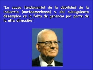 “La causa fundamental de la debilidad de la
industria (norteamericana) y del subsiguiente
desempleo es la falta de gerencia por parte de
la alta dirección”.
 