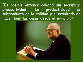 “Es posible obtener calidad sin sacrificar
productividad:    La    productividad     es
subproducto de la calidad y el resultado de
hacer bien las cosas desde el principio”.
 