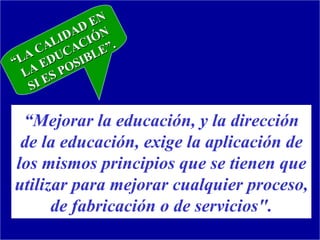 EN
            AD ÓN
         LID CI ”.
     CA CA LE
“ LA EDU SIB
   LA S PO
       E
    SI

 “Mejorar la educación, y la dirección
 de la educación, exige la aplicación de
los mismos principios que se tienen que
utilizar para mejorar cualquier proceso,
      de fabricación o de servicios".
 