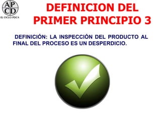 DEFINICION DEL
      PRIMER PRINCIPIO 3
 DEFINICIÓN: LA INSPECCIÓN DEL PRODUCTO AL
FINAL DEL PROCESO ES UN DESPERDICIO.
 
