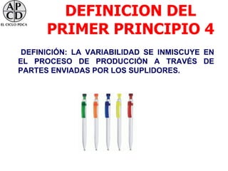 DEFINICION DEL
      PRIMER PRINCIPIO 4
 DEFINICIÓN: LA VARIABILIDAD SE INMISCUYE EN
EL PROCESO DE PRODUCCIÓN A TRAVÉS DE
PARTES ENVIADAS POR LOS SUPLIDORES.
 