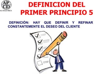 DEFINICION DEL
     PRIMER PRINCIPIO 5
DEFINICIÓN: HAY QUE DEFINIR Y REFINAR
CONSTANTEMENTE EL DESEO DEL CLIENTE
 