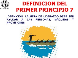 DEFINICION DEL
     PRIMER PRINCIPIO 7
 DEFINICIÓN: LA META DE LIDERAZGO DEBE SER
AYUDAR A LAS PERSONAS, MÁQUINAS Y
PROVISIONES.
 