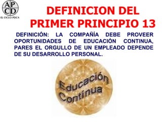 DEFINICION DEL
    PRIMER PRINCIPIO 13
 DEFINICIÓN: LA COMPAÑÍA DEBE PROVEER
OPORTUNIDADES DE EDUCACIÓN CONTINUA,
PARES EL ORGULLO DE UN EMPLEADO DEPENDE
DE SU DESARROLLO PERSONAL.
 