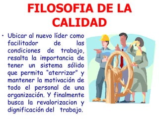 FILOSOFIA DE LA
            CALIDAD
• Ubicar al nuevo líder como
  facilitador      de     las
  condiciones de trabajo,
  resalta la importancia de
  tener un sistema sólido
  que permita “aterrizar” y
  mantener la motivación de
  todo el personal de una
  organización. Y finalmente
  busca la revalorizacion y
  dignificación del trabajo.
 
