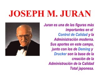 JOSEPH M. JURAN
      Juran es una de las figuras más
                   importantes en el
               Control de Calidad y la
             Administración moderna.
          Sus aportes en este campo,
           junto con los de Deming y
             Drucker son la base de la
                        creación de la
         Administración de la Calidad
                       Total japonesa.
 