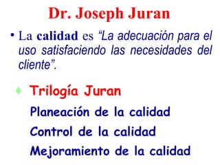 Dr. Joseph Juran
• La calidad es “La adecuación para el
  uso satisfaciendo las necesidades del
  cliente”.
♦ Trilogía Juran
   Planeación de la calidad
   Control de la calidad
   Mejoramiento de la calidad
 