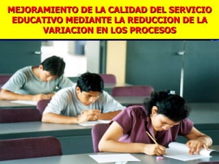 MEJORAMIENTO DE LA CALIDAD DEL SERVICIO
 EDUCATIVO MEDIANTE LA REDUCCION DE LA
      VARIACION EN LOS PROCESOS
 