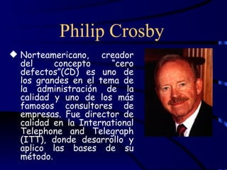Philip Crosby
 Norteamericano, creador
  del     concepto     “cero
  defectos”(CD) es uno de
  los grandes en el tema de
  la administración de la
  calidad y uno de los más
  famosos consultores de
  empresas. Fue director de
  calidad en la International
  Telephone and Telegraph
  (ITT), donde desarrollo y
  aplico las bases de su
  método.
 